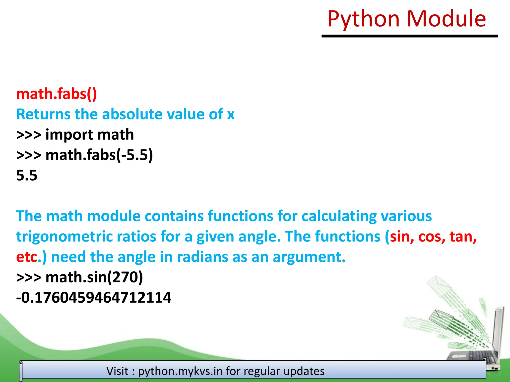 math.fabs() Returns the absolute value of x >>> import math >>> math.fabs(-5.5) 5.5 The math module contains functions for calculating various trigonometric ratios for a given angle. The functions (sin, cos, tan, etc.) need the angle in radians as an argument. >>> math.sin(270) -0.1760459464712114 Python Module Visit : python.mykvs.in for regular updates 