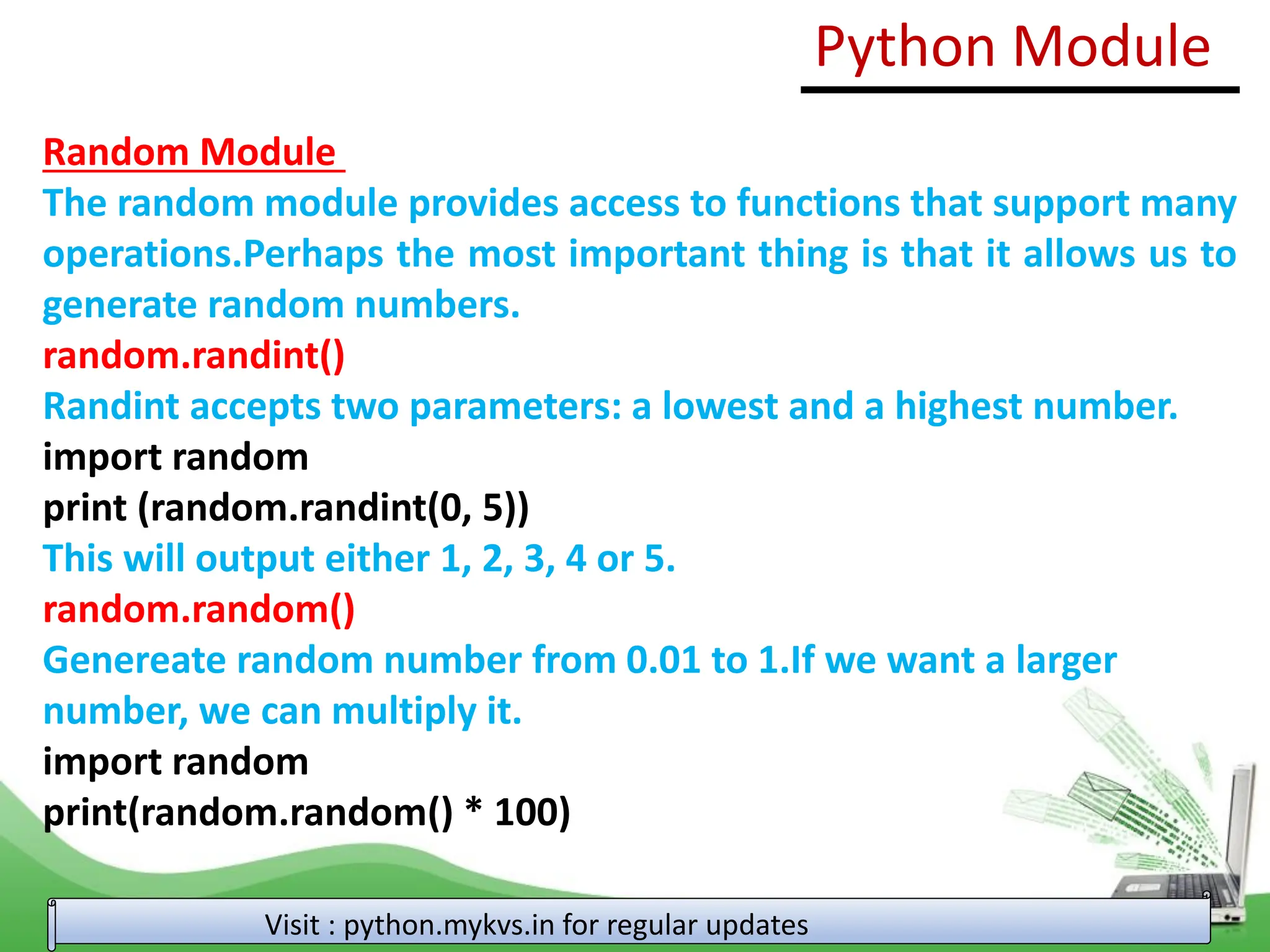 Random Module The random module provides access to functions that support many operations.Perhaps the most important thing is that it allows us to generate random numbers. random.randint() Randint accepts two parameters: a lowest and a highest number. import random print (random.randint(0, 5)) This will output either 1, 2, 3, 4 or 5. random.random() Genereate random number from 0.01 to 1.If we want a larger number, we can multiply it. import random print(random.random() * 100) Python Module Visit : python.mykvs.in for regular updates 