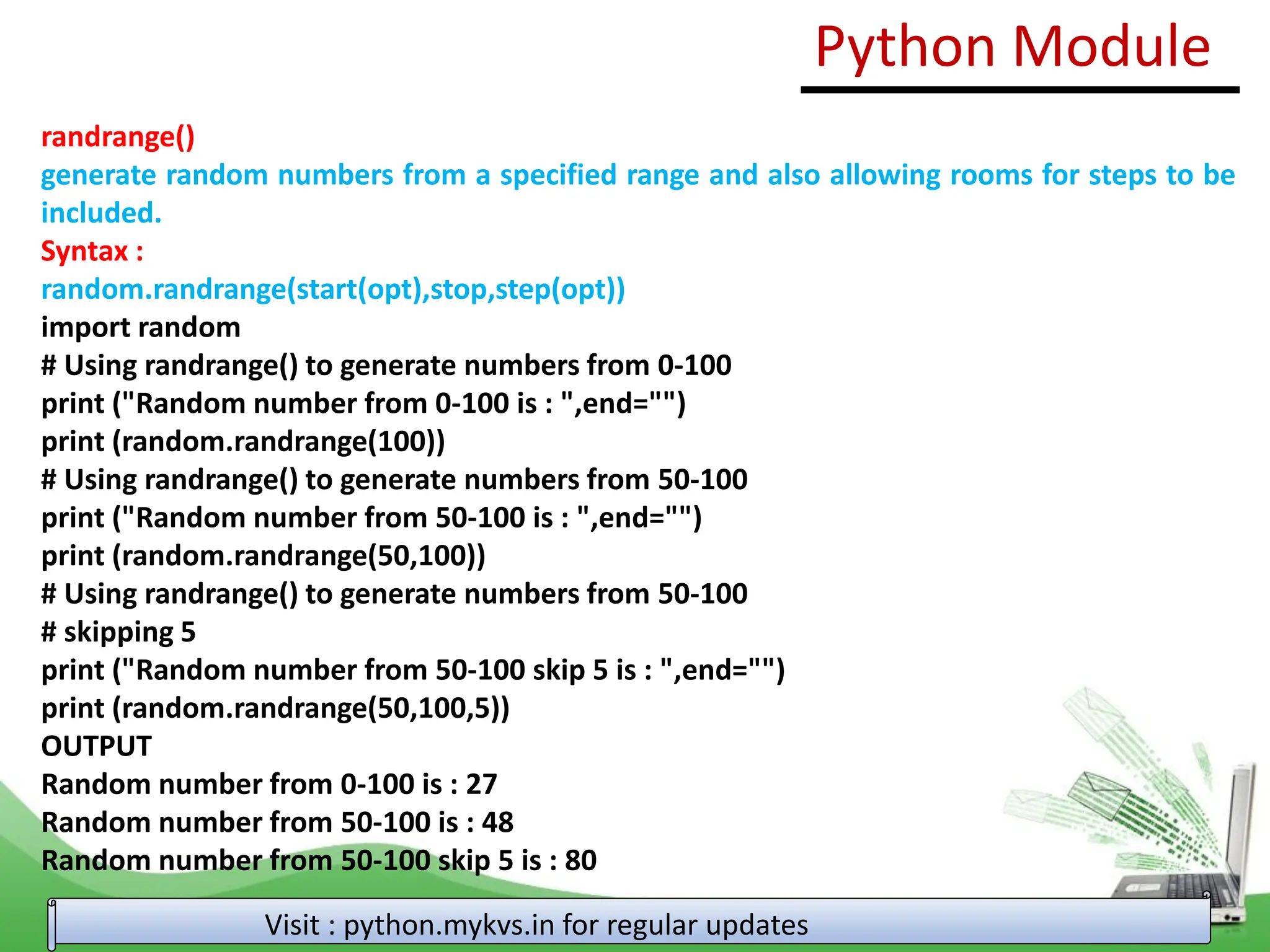 randrange() generate random numbers from a specified range and also allowing rooms for steps to be included. Syntax : random.randrange(start(opt),stop,step(opt)) import random # Using randrange() to generate numbers from 0-100 print ("Random number from 0-100 is : ",end="") print (random.randrange(100)) # Using randrange() to generate numbers from 50-100 print ("Random number from 50-100 is : ",end="") print (random.randrange(50,100)) # Using randrange() to generate numbers from 50-100 # skipping 5 print ("Random number from 50-100 skip 5 is : ",end="") print (random.randrange(50,100,5)) OUTPUT Random number from 0-100 is : 27 Random number from 50-100 is : 48 Random number from 50-100 skip 5 is : 80 Python Module Visit : python.mykvs.in for regular updates 