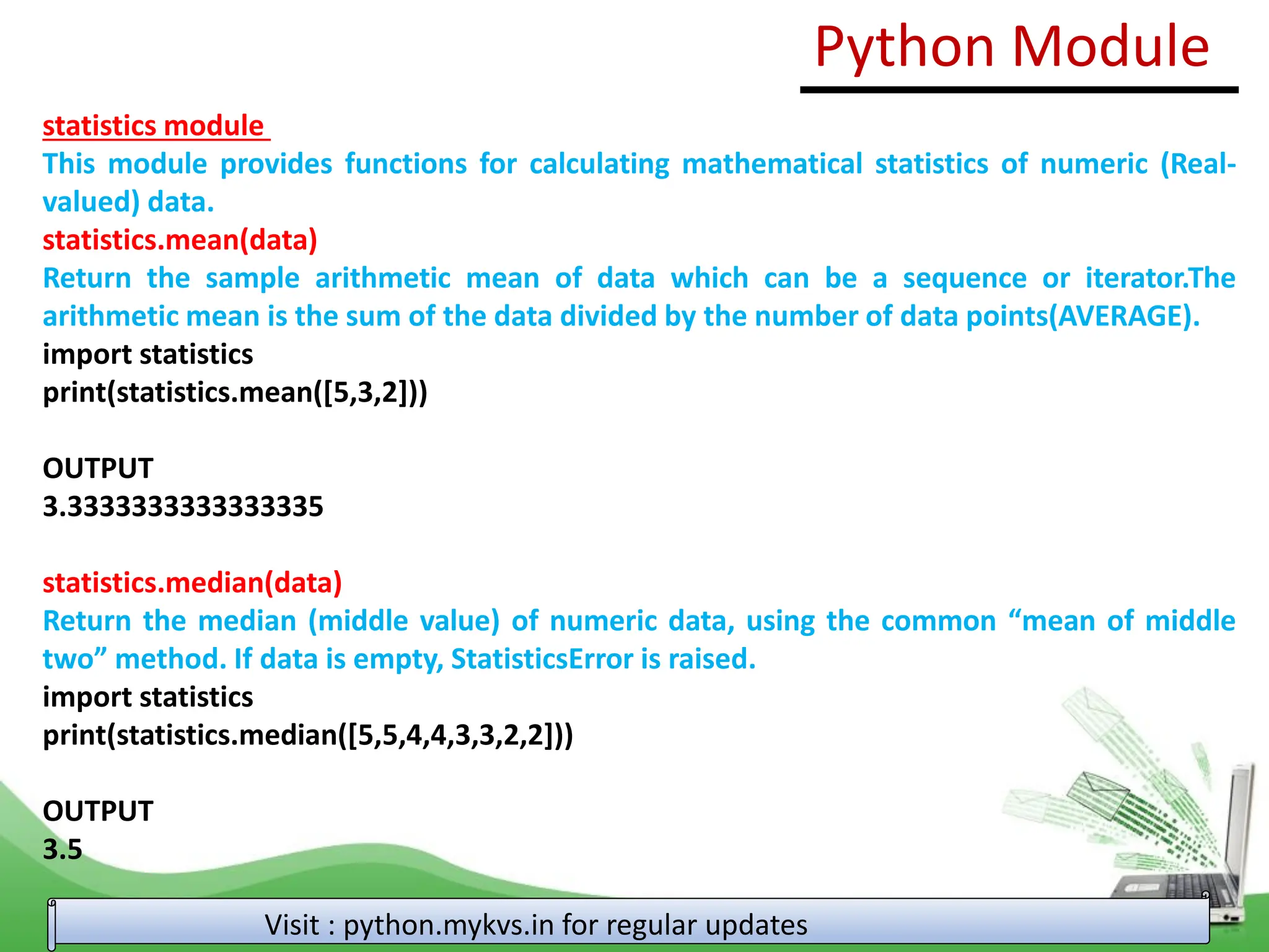 statistics module This module provides functions for calculating mathematical statistics of numeric (Real- valued) data. statistics.mean(data) Return the sample arithmetic mean of data which can be a sequence or iterator.The arithmetic mean is the sum of the data divided by the number of data points(AVERAGE). import statistics print(statistics.mean([5,3,2])) OUTPUT 3.3333333333333335 statistics.median(data) Return the median (middle value) of numeric data, using the common “mean of middle two” method. If data is empty, StatisticsError is raised. import statistics print(statistics.median([5,5,4,4,3,3,2,2])) OUTPUT 3.5 Python Module Visit : python.mykvs.in for regular updates 