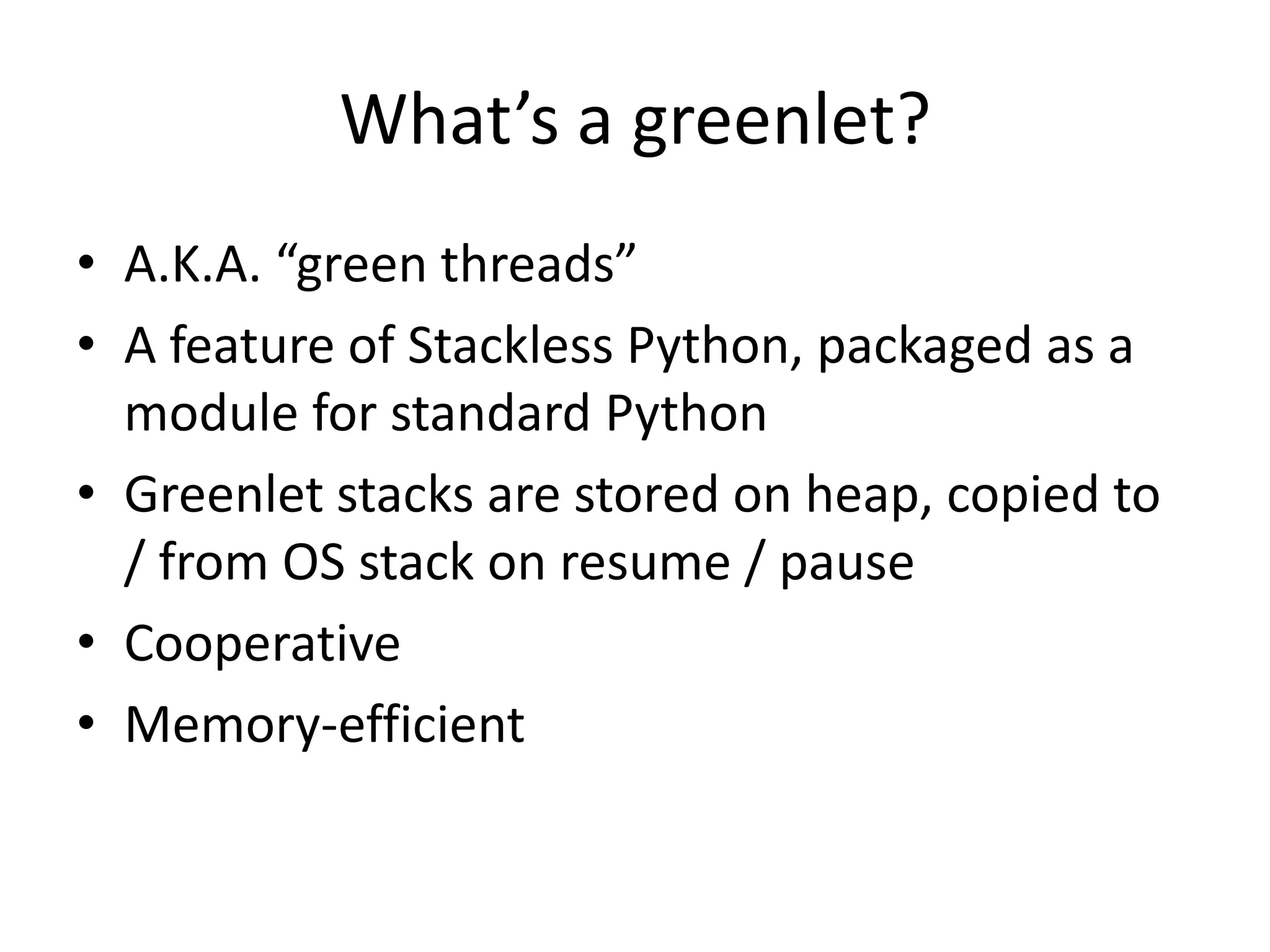 What’s a greenlet?
• A.K.A. “green threads”
• A feature of Stackless Python, packaged as a
  module for standard Python
• Greenlet stacks are stored on heap, copied to
  / from OS stack on resume / pause
• Cooperative
• Memory-efficient
 