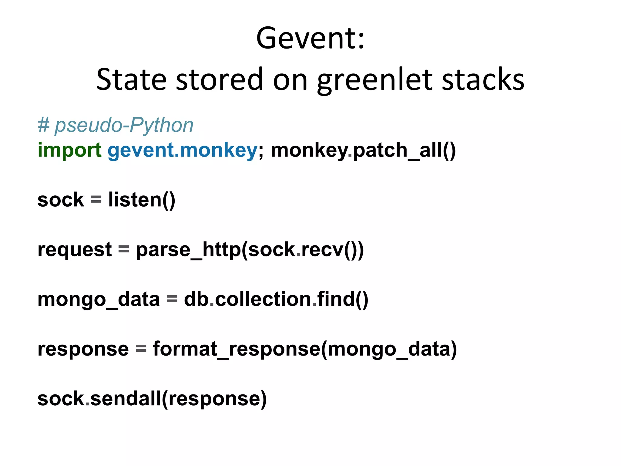Gevent:
      State stored on greenlet stacks
# pseudo-Python
import gevent.monkey; monkey.patch_all()

sock = listen()

request = parse_http(sock.recv())

mongo_data = db.collection.find()

response = format_response(mongo_data)

sock.sendall(response)
 