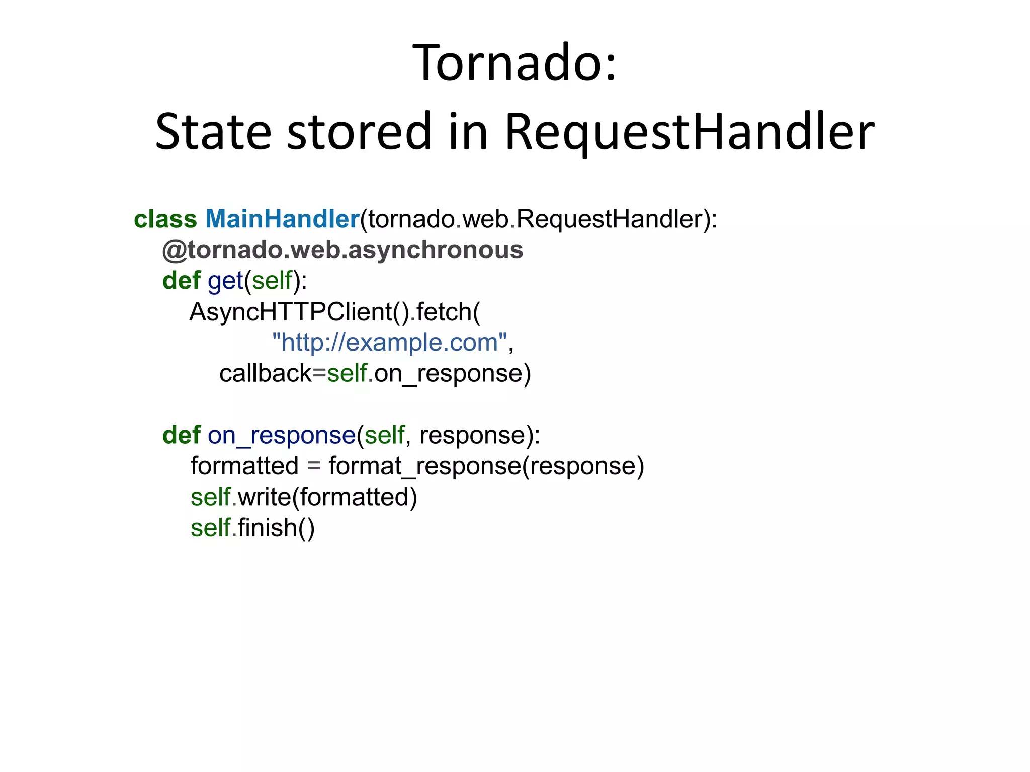 Tornado:
 State stored in RequestHandler
class MainHandler(tornado.web.RequestHandler):
  @tornado.web.asynchronous
  def get(self):
    AsyncHTTPClient().fetch(
            "http://example.com",
       callback=self.on_response)

  def on_response(self, response):
    formatted = format_response(response)
    self.write(formatted)
    self.finish()
 