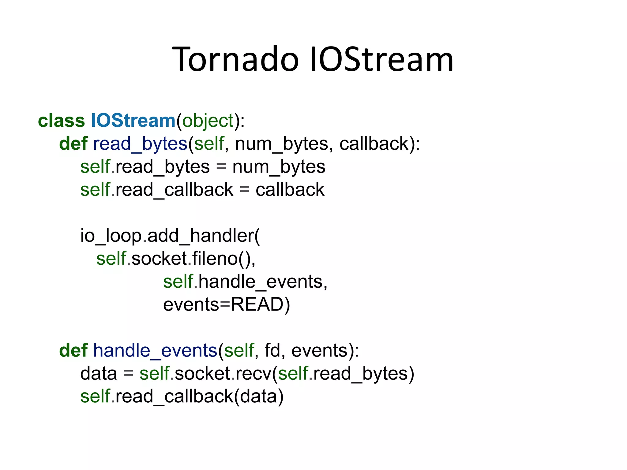 Tornado IOStream
class IOStream(object):
  def read_bytes(self, num_bytes, callback):
    self.read_bytes = num_bytes
    self.read_callback = callback

    io_loop.add_handler(
      self.socket.fileno(),
              self.handle_events,
              events=READ)

  def handle_events(self, fd, events):
    data = self.socket.recv(self.read_bytes)
    self.read_callback(data)
 