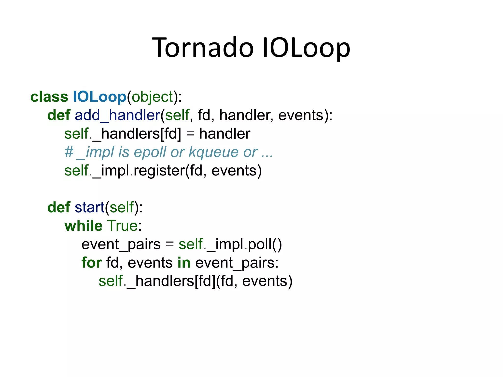 Tornado IOLoop
class IOLoop(object):
  def add_handler(self, fd, handler, events):
    self._handlers[fd] = handler
    # _impl is epoll or kqueue or ...
    self._impl.register(fd, events)

  def start(self):
    while True:
       event_pairs = self._impl.poll()
       for fd, events in event_pairs:
          self._handlers[fd](fd, events)
 