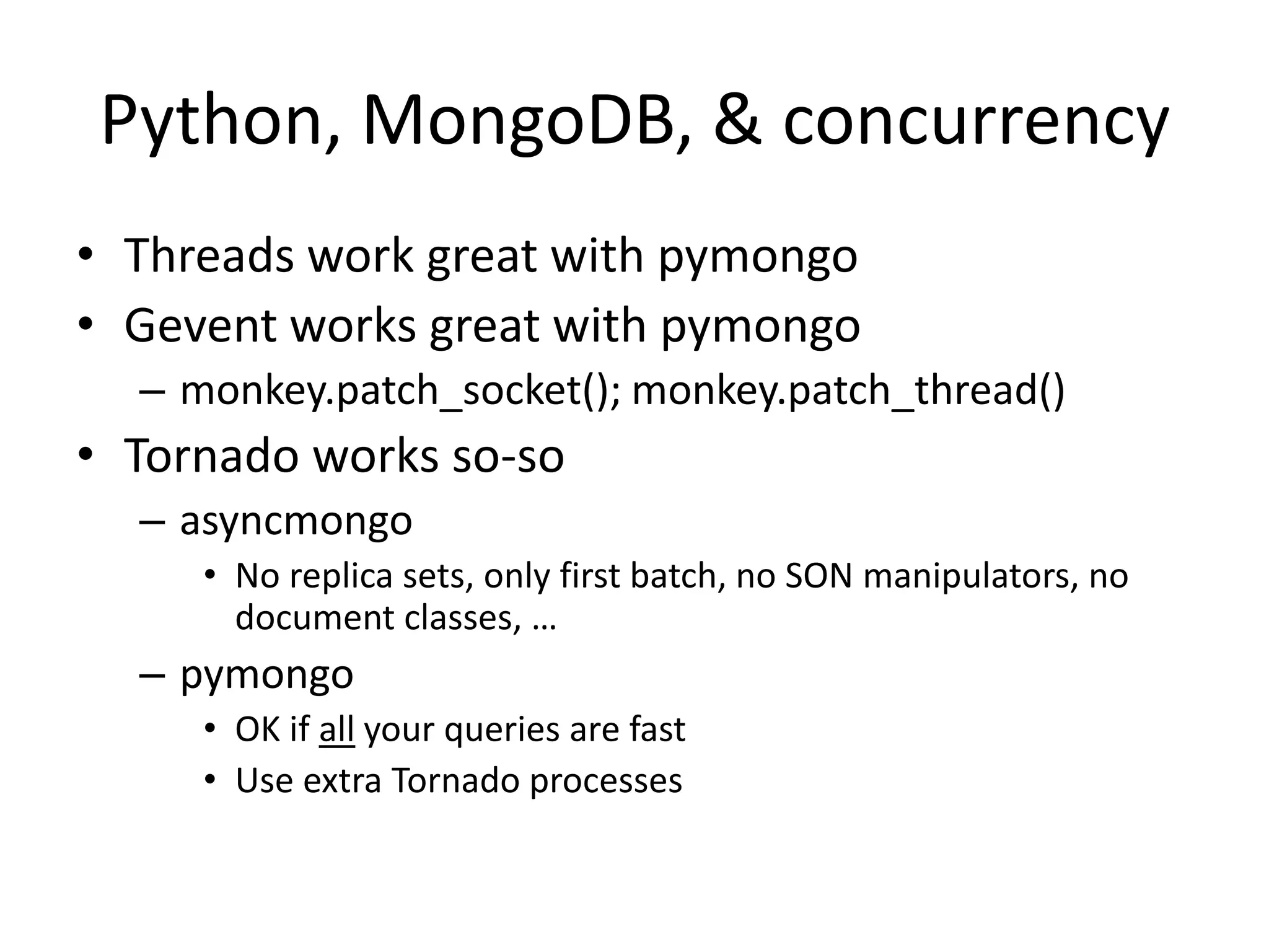 Python, MongoDB, & concurrency
• Threads work great with pymongo
• Gevent works great with pymongo
  – monkey.patch_socket(); monkey.patch_thread()
• Tornado works so-so
  – asyncmongo
     • No replica sets, only first batch, no SON manipulators, no
       document classes, …
  – pymongo
     • OK if all your queries are fast
     • Use extra Tornado processes
 