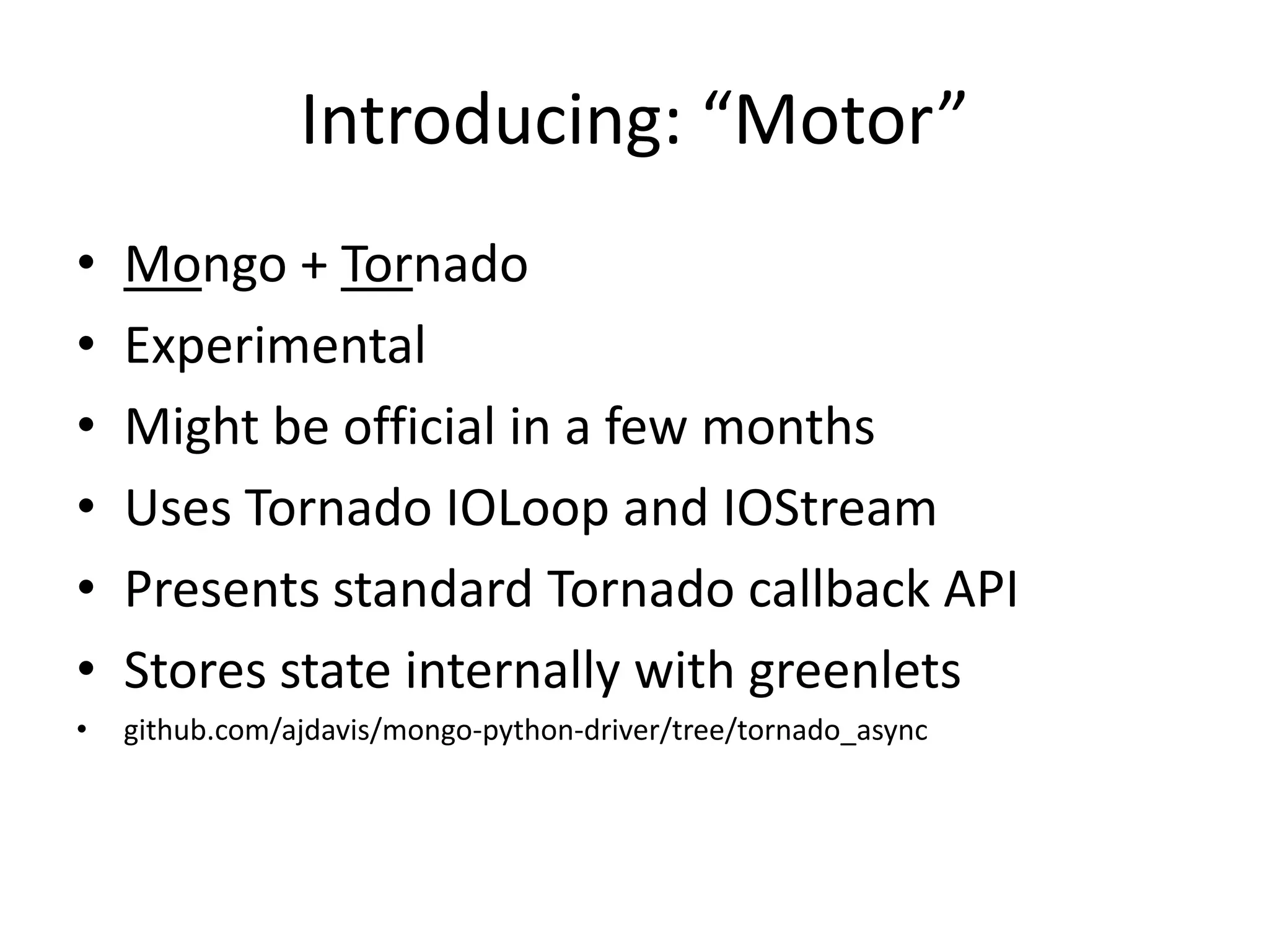 Introducing: “Motor”
•   Mongo + Tornado
•   Experimental
•   Might be official in a few months
•   Uses Tornado IOLoop and IOStream
•   Presents standard Tornado callback API
•   Stores state internally with greenlets
•   github.com/ajdavis/mongo-python-driver/tree/tornado_async
 