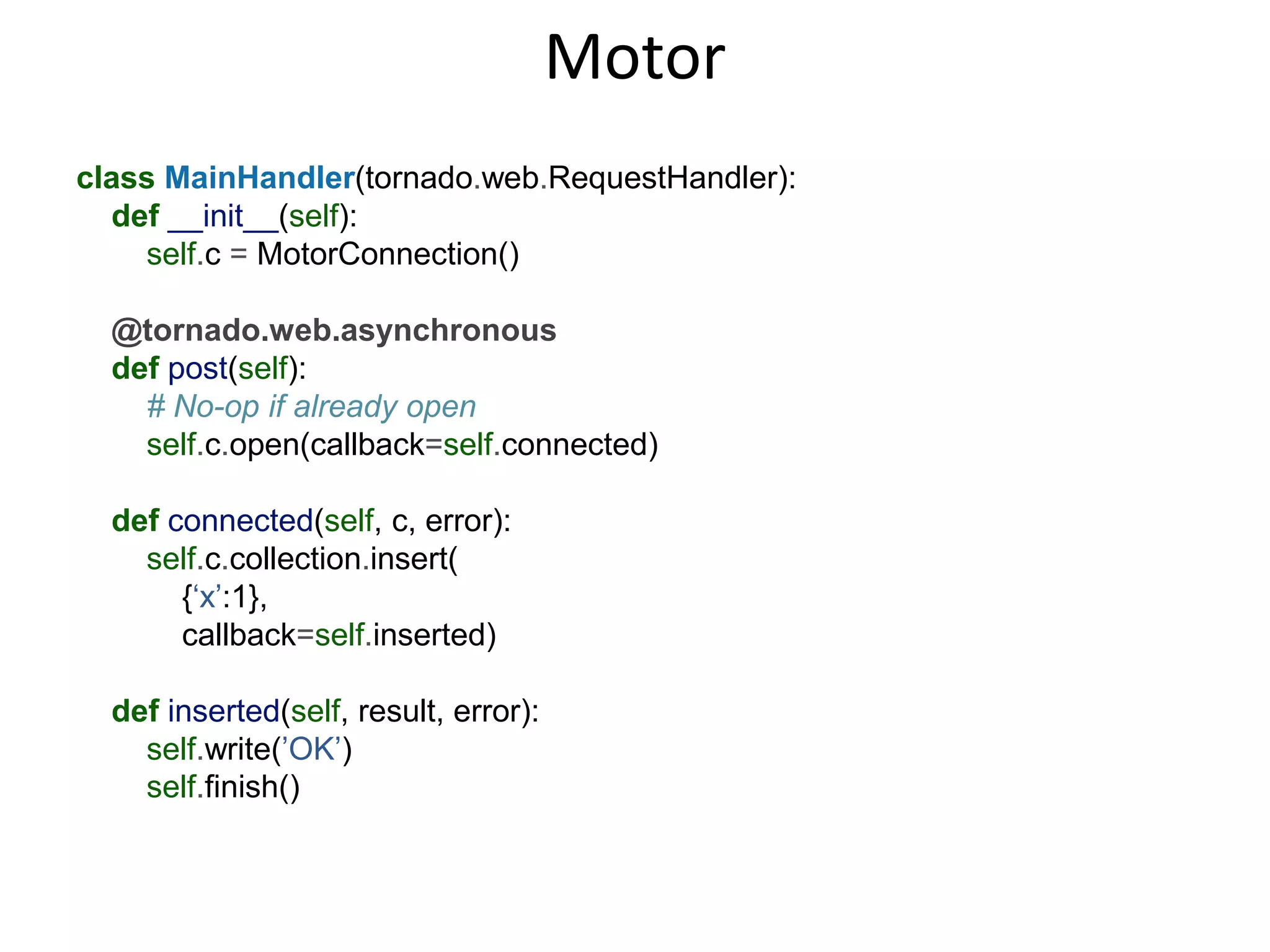 Motor
class MainHandler(tornado.web.RequestHandler):
  def __init__(self):
    self.c = MotorConnection()

  @tornado.web.asynchronous
  def post(self):
    # No-op if already open
    self.c.open(callback=self.connected)

  def connected(self, c, error):
    self.c.collection.insert(
       {‘x’:1},
       callback=self.inserted)

  def inserted(self, result, error):
    self.write(’OK’)
    self.finish()
 