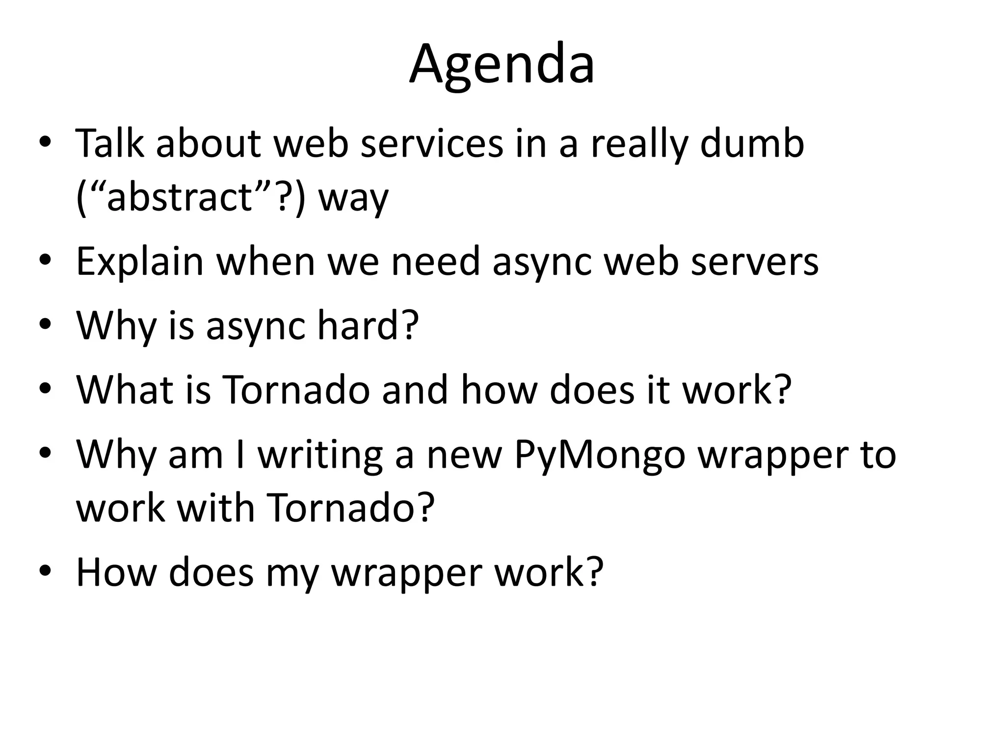 Agenda
• Talk about web services in a really dumb
  (“abstract”?) way
• Explain when we need async web servers
• Why is async hard?
• What is Tornado and how does it work?
• Why am I writing a new PyMongo wrapper to
  work with Tornado?
• How does my wrapper work?
 