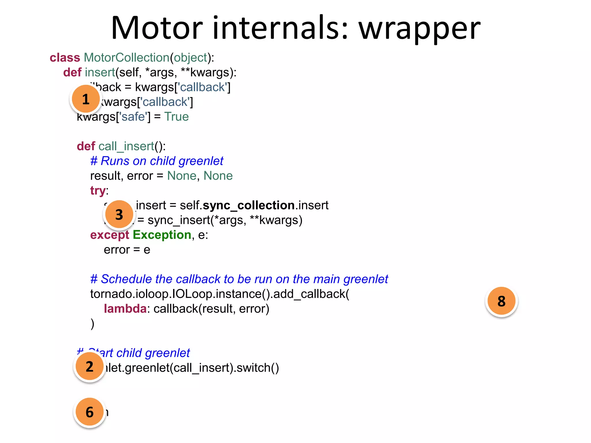 Motor internals: wrapper
class MotorCollection(object):
  def insert(self, *args, **kwargs):
    callback = kwargs['callback']
     1
    del kwargs['callback']
    kwargs['safe'] = True

     def call_insert():
       # Runs on child greenlet
       result, error = None, None
       try:
          sync_insert = self.sync_collection.insert
            3
          result = sync_insert(*args, **kwargs)
       except Exception, e:
          error = e

       # Schedule the callback to be run on the main greenlet
       tornado.ioloop.IOLoop.instance().add_callback(
          lambda: callback(result, error)
                                                                8
       )

     # Start child greenlet
       2
     greenlet.greenlet(call_insert).switch()


       6
     return
 