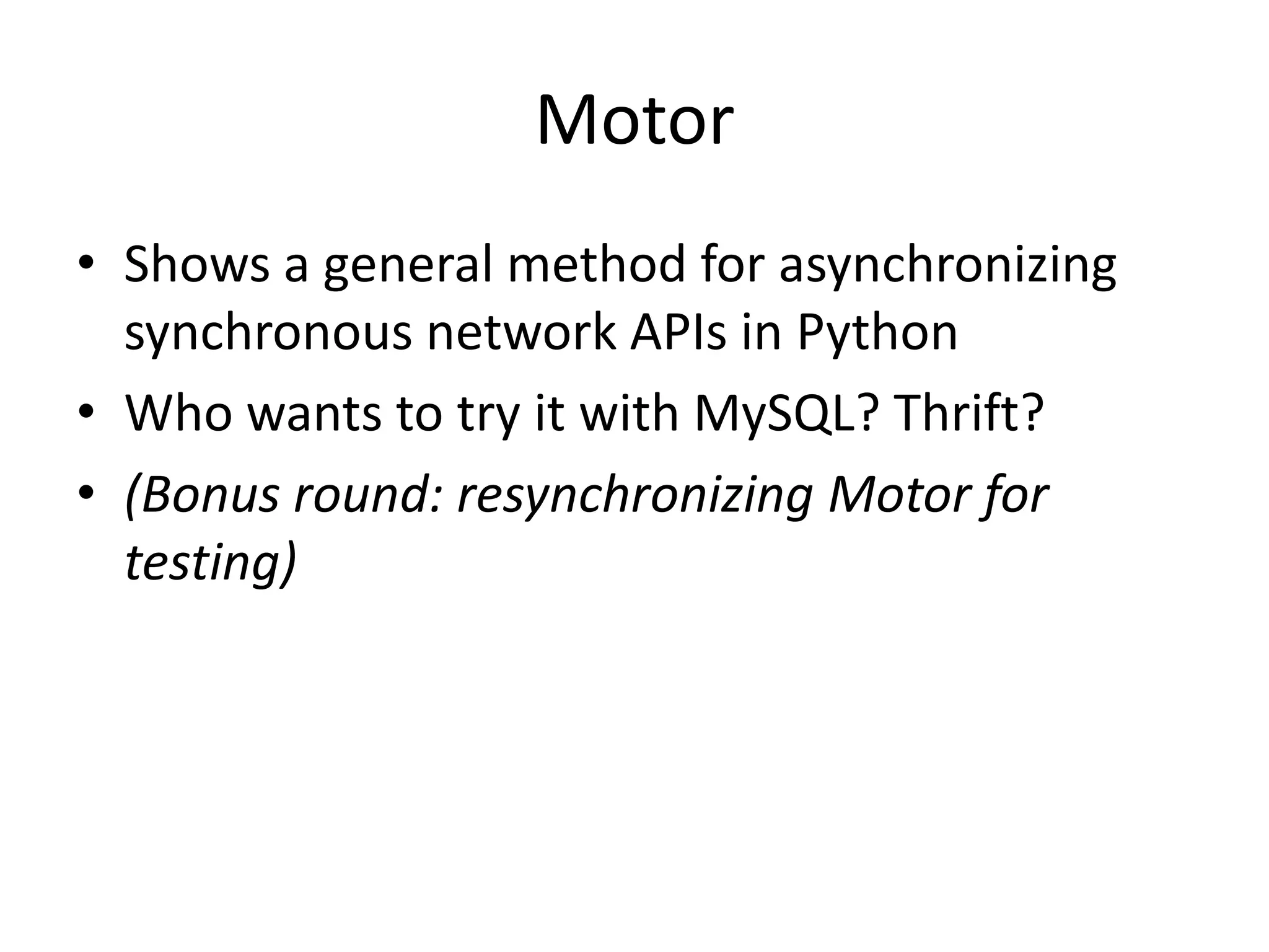 Motor
• Shows a general method for asynchronizing
  synchronous network APIs in Python
• Who wants to try it with MySQL? Thrift?
• (Bonus round: resynchronizing Motor for
  testing)
 