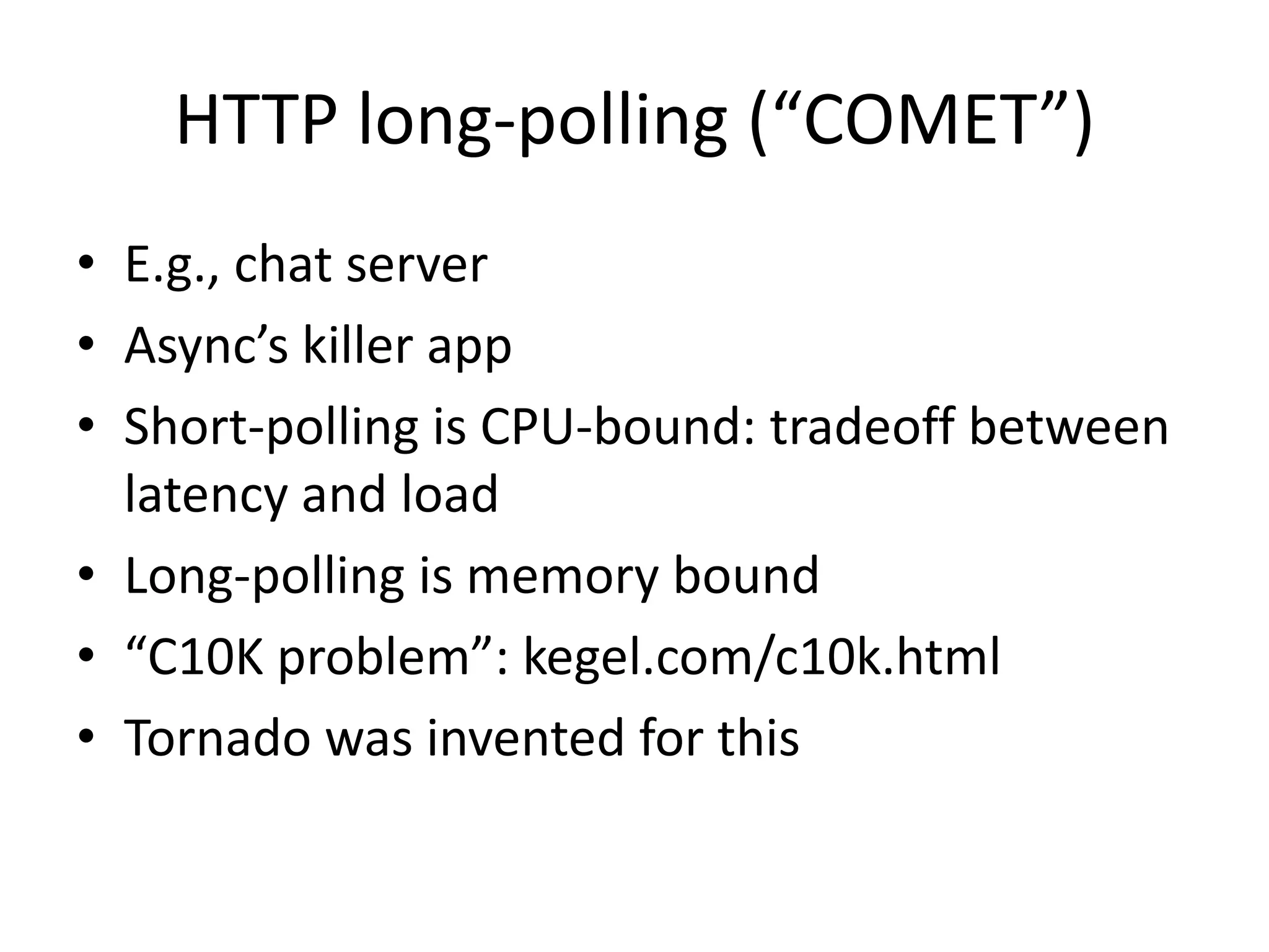HTTP long-polling (“COMET”)
• E.g., chat server
• Async’s killer app
• Short-polling is CPU-bound: tradeoff between
  latency and load
• Long-polling is memory bound
• “C10K problem”: kegel.com/c10k.html
• Tornado was invented for this
 