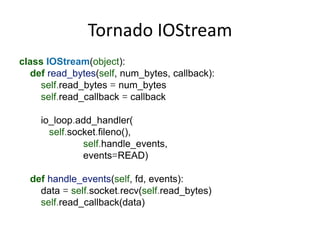Tornado IOStream
class IOStream(object):
  def read_bytes(self, num_bytes, callback):
    self.read_bytes = num_bytes
    self.read_callback = callback

    io_loop.add_handler(
      self.socket.fileno(),
              self.handle_events,
              events=READ)

  def handle_events(self, fd, events):
    data = self.socket.recv(self.read_bytes)
    self.read_callback(data)
 