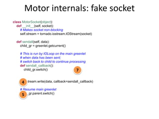 Motor internals: fake socket
class MotorSocket(object):
  def __init__(self, socket):
    # Makes socket non-blocking
    self.stream = tornado.iostream.IOStream(socket)

  def sendall(self, data):
    child_gr = greenlet.getcurrent()

    # This is run by IOLoop on the main greenlet
    # when data has been sent;
    # switch back to child to continue processing
    def sendall_callback():
       child_gr.switch()                   7

    self.stream.write(data, callback=sendall_callback)
     4
    # Resume main greenlet
    child_gr.parent.switch()
     5
 