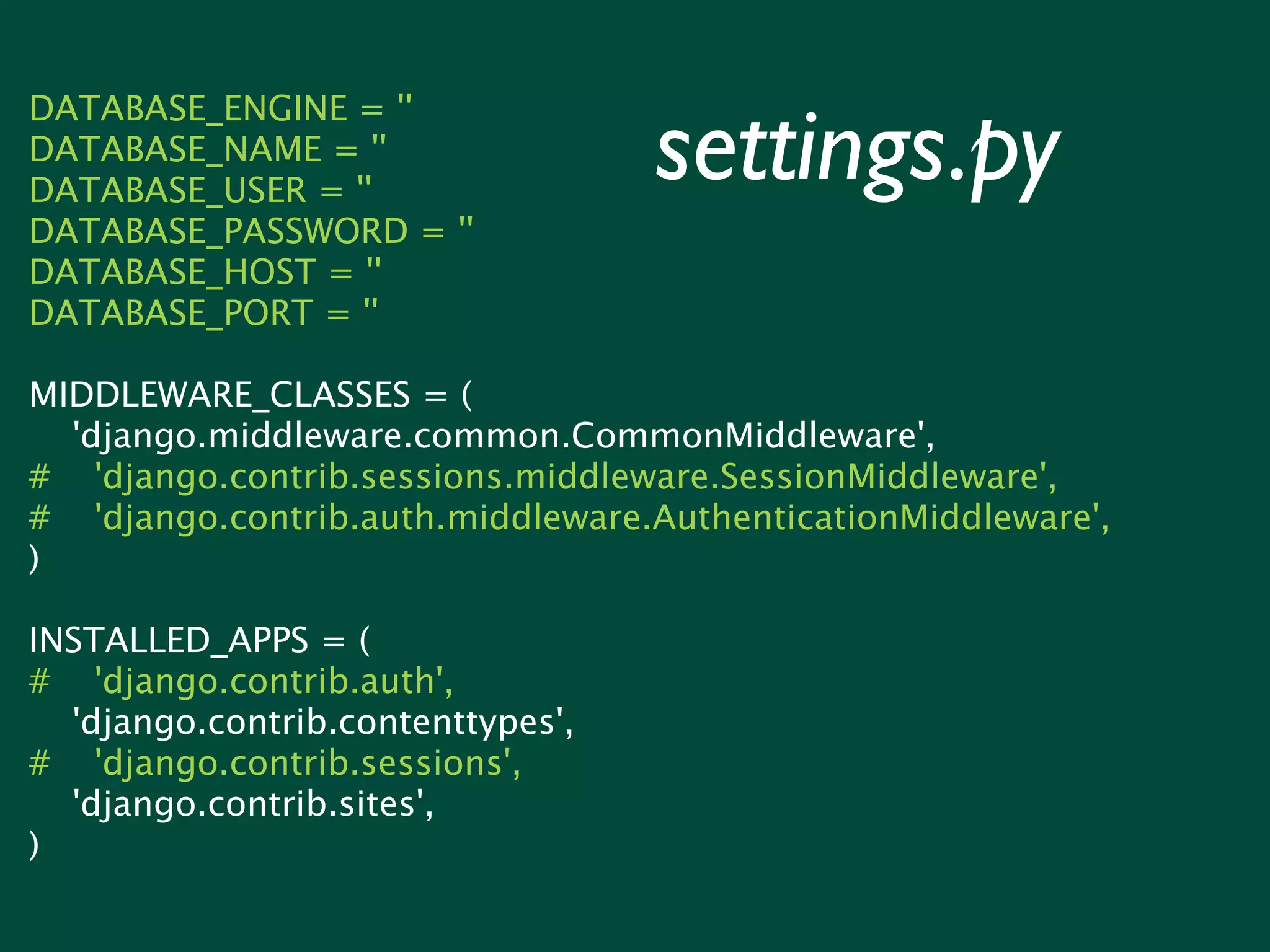 settings.py DATABASE_ENGINE = '' DATABASE_NAME = '' DATABASE_USER = '' DATABASE_PASSWORD = '' DATABASE_HOST = '' DATABASE_PORT = '' MIDDLEWARE_CLASSES = ( 'django.middleware.common.CommonMiddleware', # 'django.contrib.sessions.middleware.SessionMiddleware', # 'django.contrib.auth.middleware.AuthenticationMiddleware', ) INSTALLED_APPS = ( # 'django.contrib.auth', 'django.contrib.contenttypes', # 'django.contrib.sessions', 'django.contrib.sites', ) 