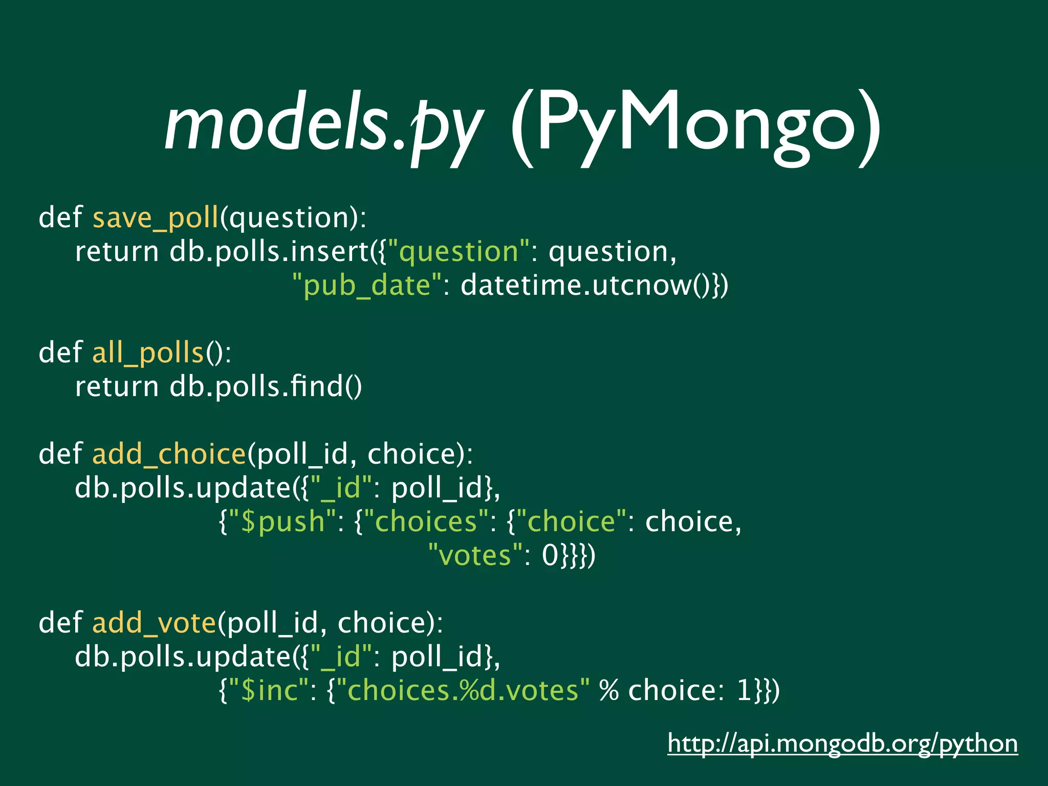 models.py (PyMongo) def save_poll(question): return db.polls.insert({"question": question, "pub_date": datetime.utcnow()}) def all_polls(): return db.polls.ﬁnd() def add_choice(poll_id, choice): db.polls.update({"_id": poll_id}, {"$push": {"choices": {"choice": choice, "votes": 0}}}) def add_vote(poll_id, choice): db.polls.update({"_id": poll_id}, {"$inc": {"choices.%d.votes" % choice: 1}}) http://api.mongodb.org/python 