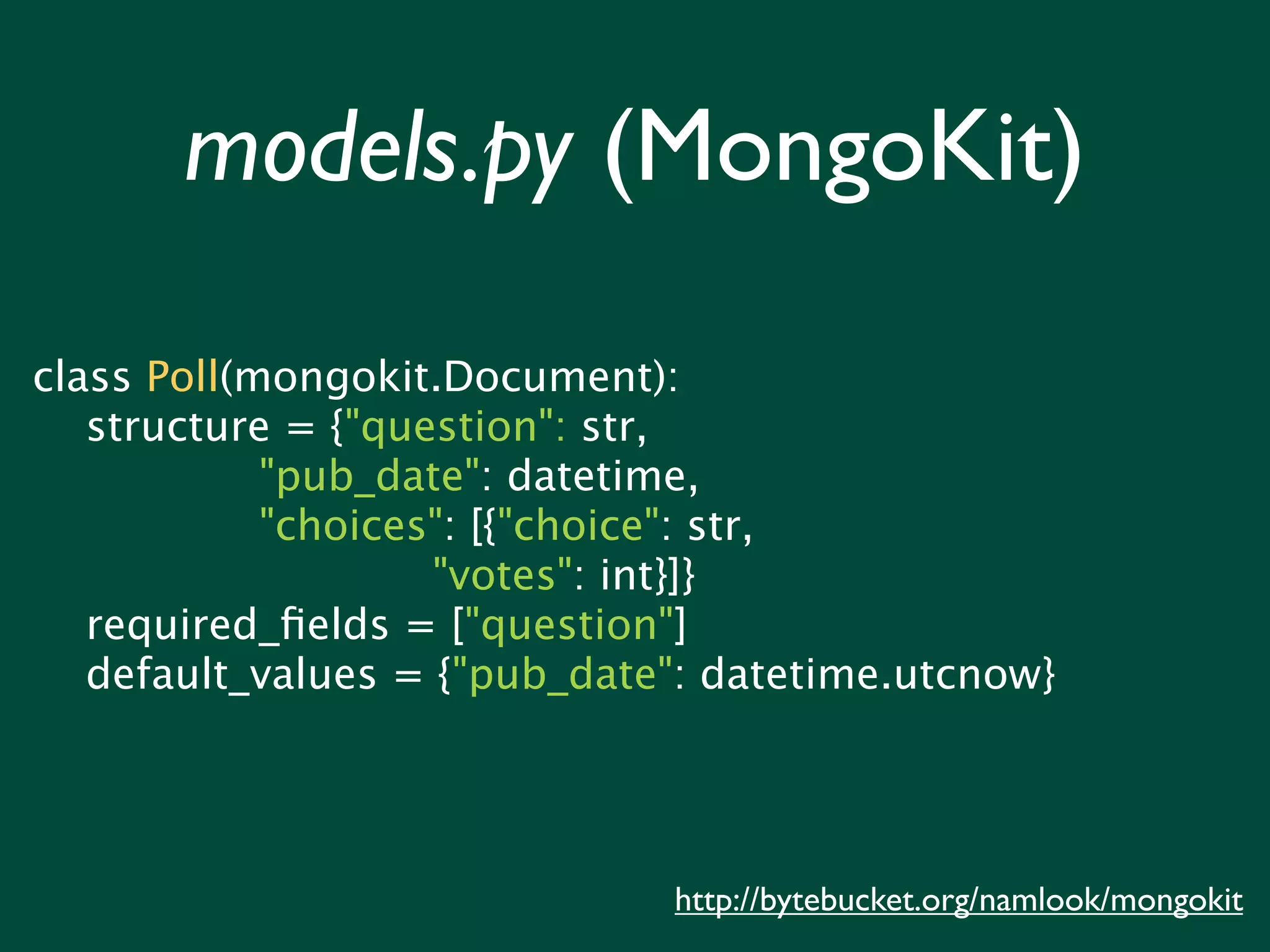 models.py (MongoKit) class Poll(mongokit.Document): structure = {"question": str, "pub_date": datetime, "choices": [{"choice": str, "votes": int}]} required_ﬁelds = ["question"] default_values = {"pub_date": datetime.utcnow} http://bytebucket.org/namlook/mongokit 