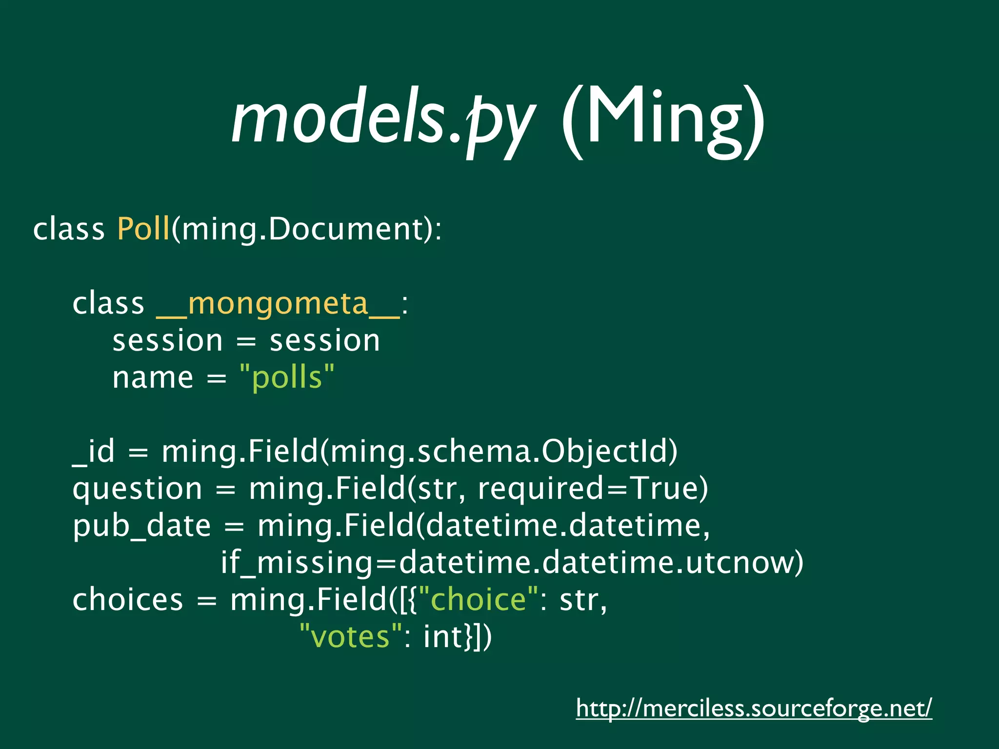 models.py (Ming) class Poll(ming.Document): class __mongometa__: session = session name = "polls" _id = ming.Field(ming.schema.ObjectId) question = ming.Field(str, required=True) pub_date = ming.Field(datetime.datetime, if_missing=datetime.datetime.utcnow) choices = ming.Field([{"choice": str, "votes": int}]) http://merciless.sourceforge.net/ 