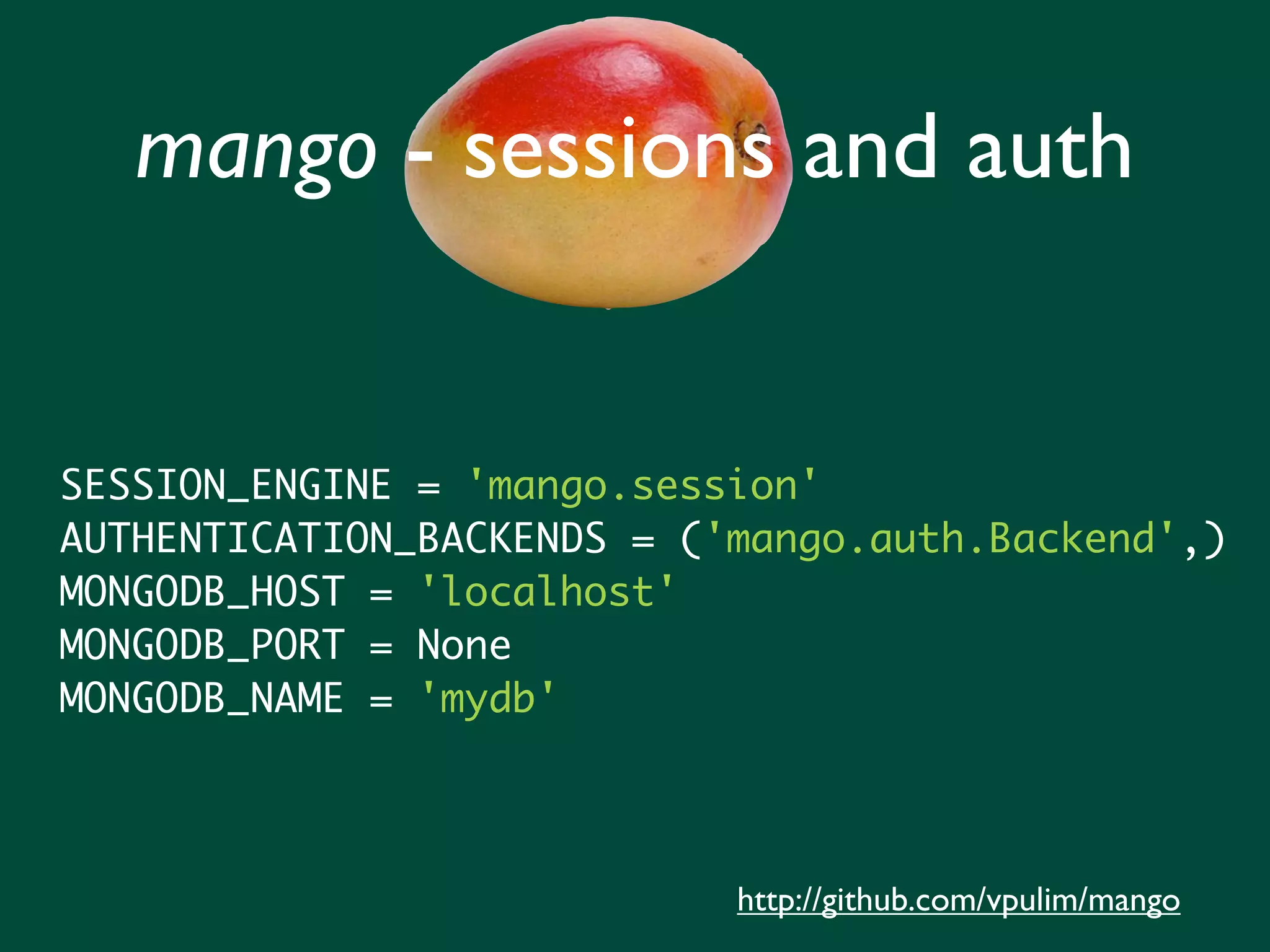 mango - sessions and auth SESSION_ENGINE = 'mango.session' AUTHENTICATION_BACKENDS = ('mango.auth.Backend',) MONGODB_HOST = 'localhost' MONGODB_PORT = None MONGODB_NAME = 'mydb' http://github.com/vpulim/mango 