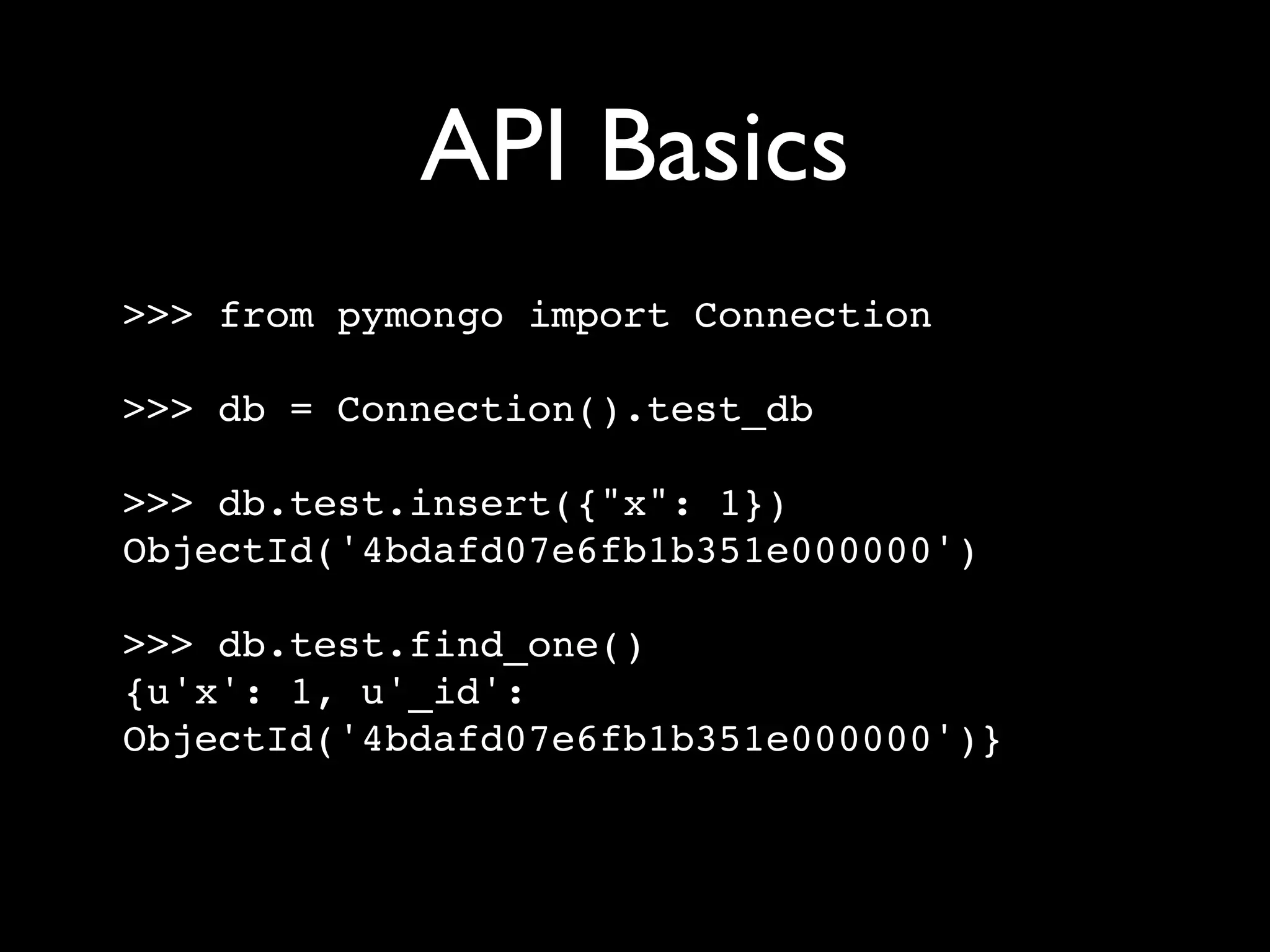 API Basics >>> from pymongo import Connection >>> db = Connection().test_db >>> db.test.insert({"x": 1}) ObjectId('4bdafd07e6fb1b351e000000') >>> db.test.find_one() {u'x': 1, u'_id': ObjectId('4bdafd07e6fb1b351e000000')} 
