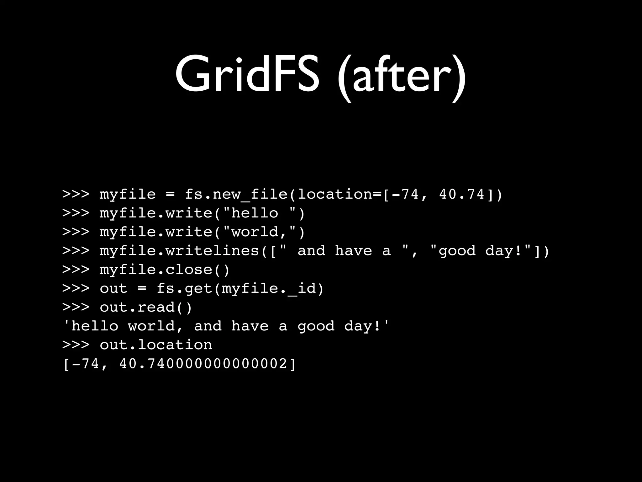 GridFS (after) >>> myfile = fs.new_file(location=[-74, 40.74]) >>> myfile.write("hello ") >>> myfile.write("world,") >>> myfile.writelines([" and have a ", "good day!"]) >>> myfile.close() >>> out = fs.get(myfile._id) >>> out.read() 'hello world, and have a good day!' >>> out.location [-74, 40.740000000000002] 