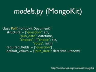 models.py (MongoKit)

class Poll(mongokit.Document):
   structure = {"question": str,
            "pub_date": datetime,
            "choices": [{"choice": str,
                    "votes": int}]}
   required_ﬁelds = ["question"]
   default_values = {"pub_date": datetime.utcnow}




                              http://bytebucket.org/namlook/mongokit
 