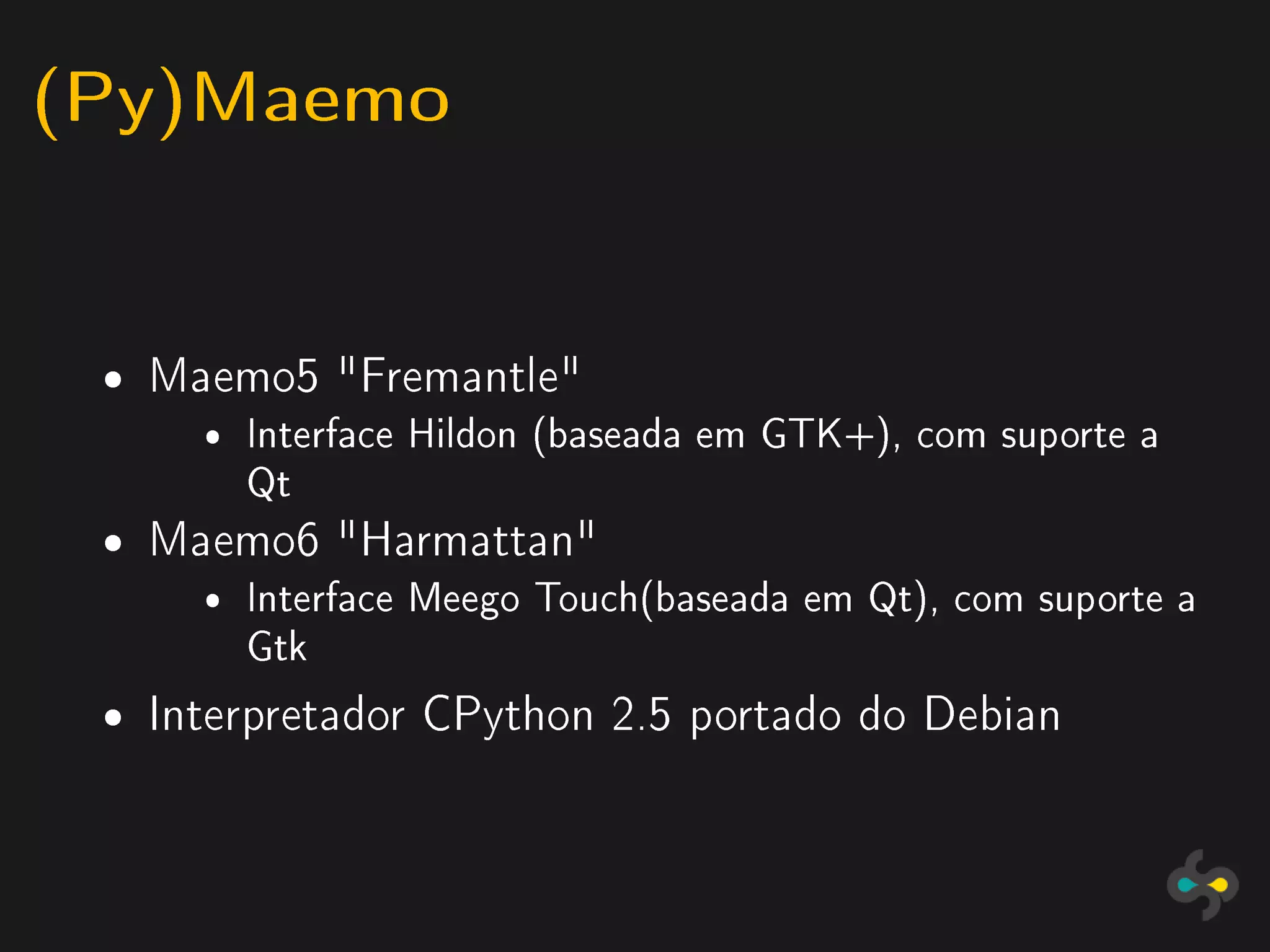 (Py)Maemo

 ˆ   Maemo5 Fremantle
       ˆ Interface Hildon (baseada em GTK+), com suporte a
         Qt
 ˆ   Maemo6 Harmattan
       ˆ Interface Meego Touch(baseada em Qt), com suporte a
         Gtk

 ˆ   Interpretador CPython 2.5 portado do Debian
 