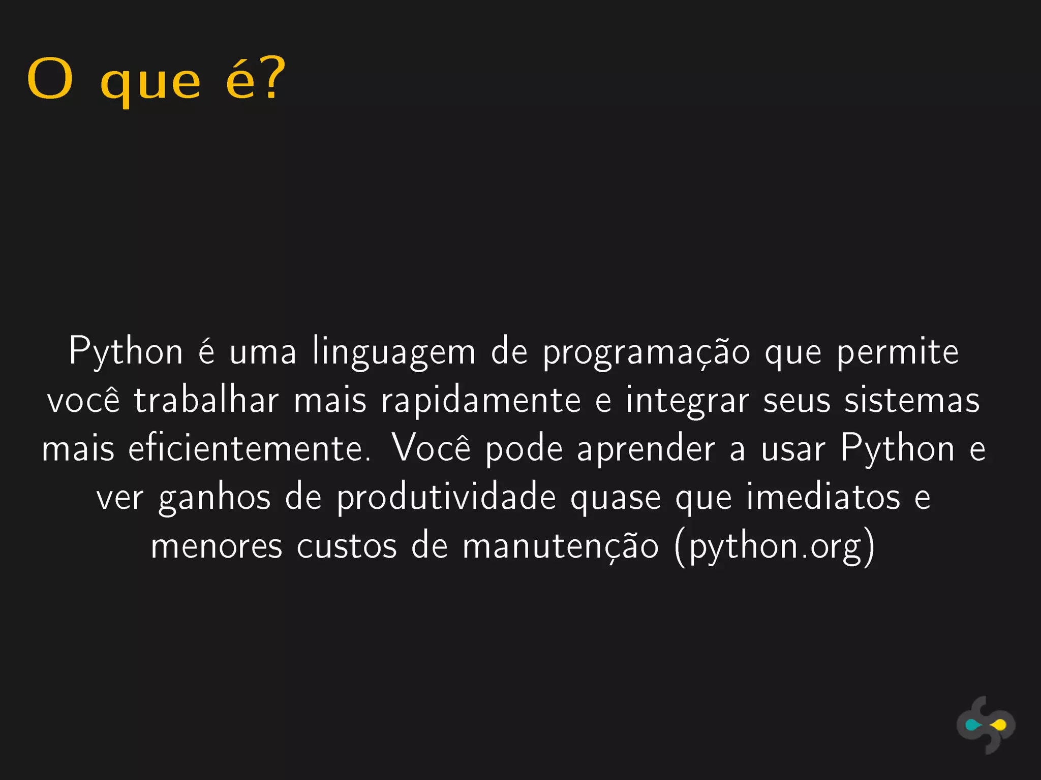 O que é?


 Python é uma linguagem de programação que permite
você trabalhar mais rapidamente e integrar seus sistemas
mais ecientemente. Você pode aprender a usar Python e
   ver ganhos de produtividade quase que imediatos e
      menores custos de manutenção (python.org)
 