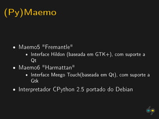 (Py)Maemo

 ˆ   Maemo5 Fremantle
       ˆ Interface Hildon (baseada em GTK+), com suporte a
         Qt
 ˆ   Maemo6 Harmattan
       ˆ Interface Meego Touch(baseada em Qt), com suporte a
         Gtk

 ˆ   Interpretador CPython 2.5 portado do Debian
 