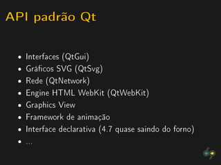 API padrão Qt

 ˆ   Interfaces (QtGui)
 ˆ   Grácos SVG (QtSvg)
 ˆ   Rede (QtNetwork)
 ˆ   Engine HTML WebKit (QtWebKit)
 ˆ   Graphics View
 ˆ   Framework de animação
 ˆ   Interface declarativa (4.7 quase saindo do forno)
 ˆ   ...
 