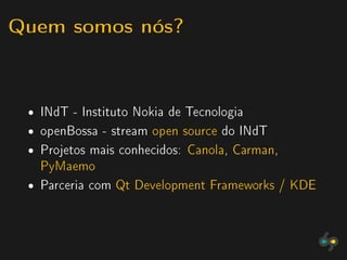 Quem somos nós?


 ˆ   INdT - Instituto Nokia de Tecnologia
 ˆ   openBossa - stream open source do INdT
 ˆ   Projetos mais conhecidos: Canola, Carman,
     PyMaemo
 ˆ   Parceria com Qt Development Frameworks / KDE
 
