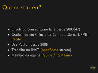 Quem sou eu?


 ˆ   Envolvido com software livre desde 2003(4?)
 ˆ   Graduando em Ciência da Computação na UFPE -
     Recife
 ˆ   Usa Python desde 2005
 ˆ   Trabalho no INdT (openBossa stream)
 ˆ   Membro da equipe PySide / PyMaemo
 