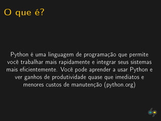 O que é?


 Python é uma linguagem de programação que permite
você trabalhar mais rapidamente e integrar seus sistemas
mais ecientemente. Você pode aprender a usar Python e
   ver ganhos de produtividade quase que imediatos e
      menores custos de manutenção (python.org)
 
