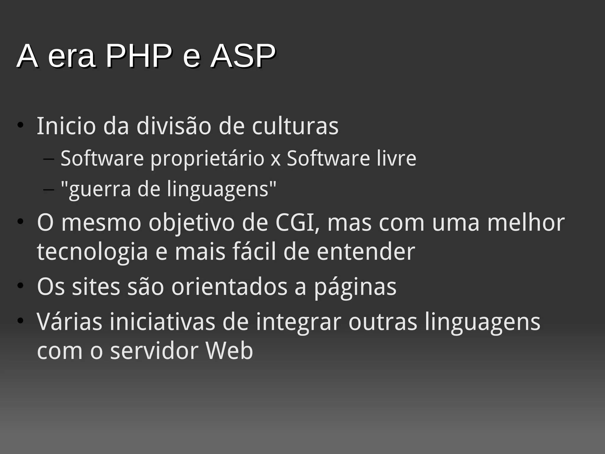 A era PHP e ASP
• Inicio da divisão de culturas
  – Software proprietário x Software livre
  – "guerra de linguagens"
• O mesmo objetivo de CGI, mas com uma melhor
  tecnologia e mais fácil de entender
• Os sites são orientados a páginas
• Várias iniciativas de integrar outras linguagens
  com o servidor Web
 