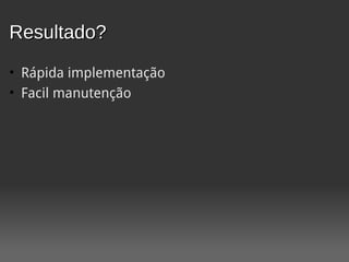 Resultado?
• Rápida implementação
• Facil manutenção
 