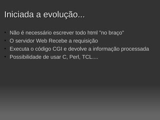 Iniciada a evolução...
•   Não é necessário escrever todo html "no braço"
•   O servidor Web Recebe a requisição
•   Executa o código CGI e devolve a informação processada
•   Possibilidade de usar C, Perl, TCL....
 