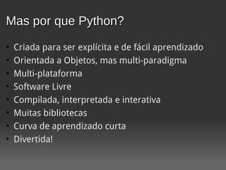 Mas por que Python?
•   Criada para ser explícita e de fácil aprendizado
•   Orientada a Objetos, mas multi-paradigma
•   Multi-plataforma
•   Software Livre
•   Compilada, interpretada e interativa
•   Muitas bibliotecas
•   Curva de aprendizado curta
•   Divertida!
 