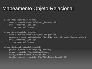 Mapeamento Objeto-Relacional

class Person(models.Model):
    name = models.CharField(max_length=128)
    def __unicode__(self):
        return self.name

class Group(models.Model):
    name = models.CharField(max_length=128)
    members = models.ManyToManyField(Person, through='Membership')
    def __unicode__(self):
        return self.name

class Membership(models.Model):
    person = models.ForeignKey(Person)
    group = models.ForeignKey(Group)
    date_joined = models.DateField()
    invite_reason = models.CharField(max_length=64)
 