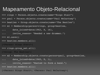 Mapeamento Objeto-Relacional
>>> ringo = Person.objects.create(name="Ringo Starr")
>>> paul = Person.objects.create(name="Paul McCartney")
>>> beatles = Group.objects.create(name="The Beatles")
>>> m1 = Membership(person=ringo, group=beatles,
...     date_joined=date(1962, 8, 16),
...     invite_reason= "Needed a new drummer.")
>>> m1.save()
>>> beatles.members.all()
[<Person: Ringo Starr>]
>>> ringo.group_set.all()
[<Group: The Beatles>]
>>> m2 = Membership.objects.create(person=paul, group=beatles,
...     date_joined=date(1960, 8, 1),
...     invite_reason= "Wanted to form a band.")
>>> beatles.members.all()
[<Person: Ringo Starr>, <Person: Paul McCartney>]
 
