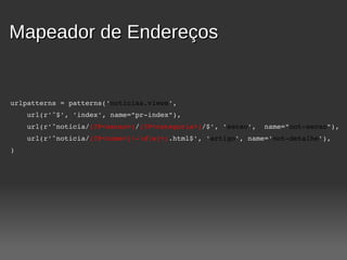 Mapeador de Endereços


 urlpatterns = patterns('noticias.views',
     url(r'^$', 'index', name="pr­index"),
     url(r'^noticia/(?P<secao>)/(?P<categoria>)/$', 'secao',  name="not­secao"),
     url(r'^noticia/(?P<nome>[­dw]+).html$', 'artigo', name='not­detalhe'),
 )
 