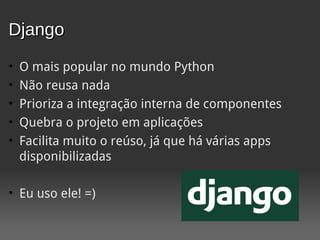 Django
•   O mais popular no mundo Python
•   Não reusa nada
•   Prioriza a integração interna de componentes
•   Quebra o projeto em aplicações
•   Facilita muito o reúso, já que há várias apps
    disponibilizadas

• Eu uso ele! =)
 