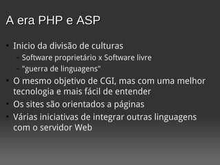 A era PHP e ASP
• Inicio da divisão de culturas
  – Software proprietário x Software livre
  – "guerra de linguagens"
• O mesmo objetivo de CGI, mas com uma melhor
  tecnologia e mais fácil de entender
• Os sites são orientados a páginas
• Várias iniciativas de integrar outras linguagens
  com o servidor Web
 