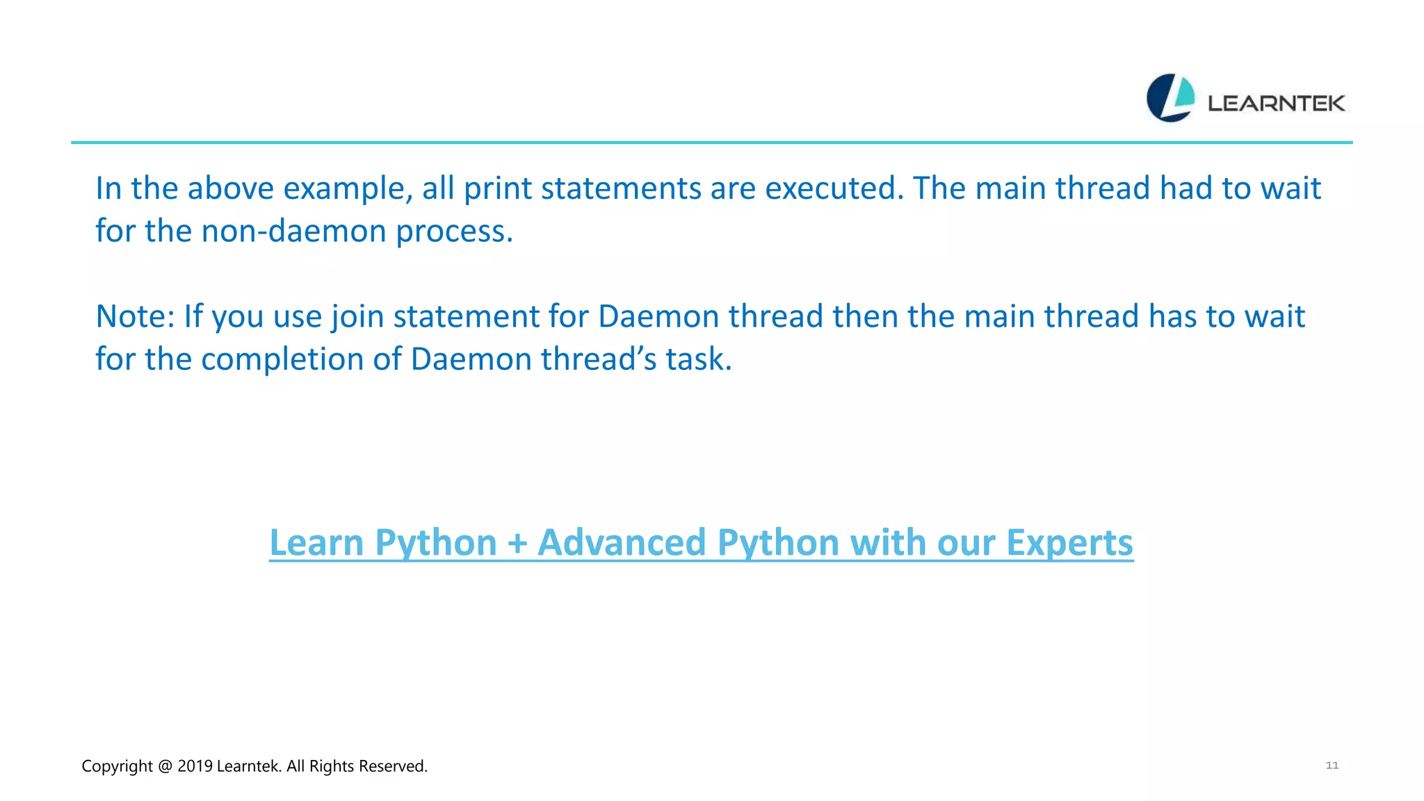 Copyright @ 2019 Learntek. All Rights Reserved. 11 In the above example, all print statements are executed. The main thread had to wait for the non-daemon process. Note: If you use join statement for Daemon thread then the main thread has to wait for the completion of Daemon thread’s task. Learn Python + Advanced Python with our Experts 
