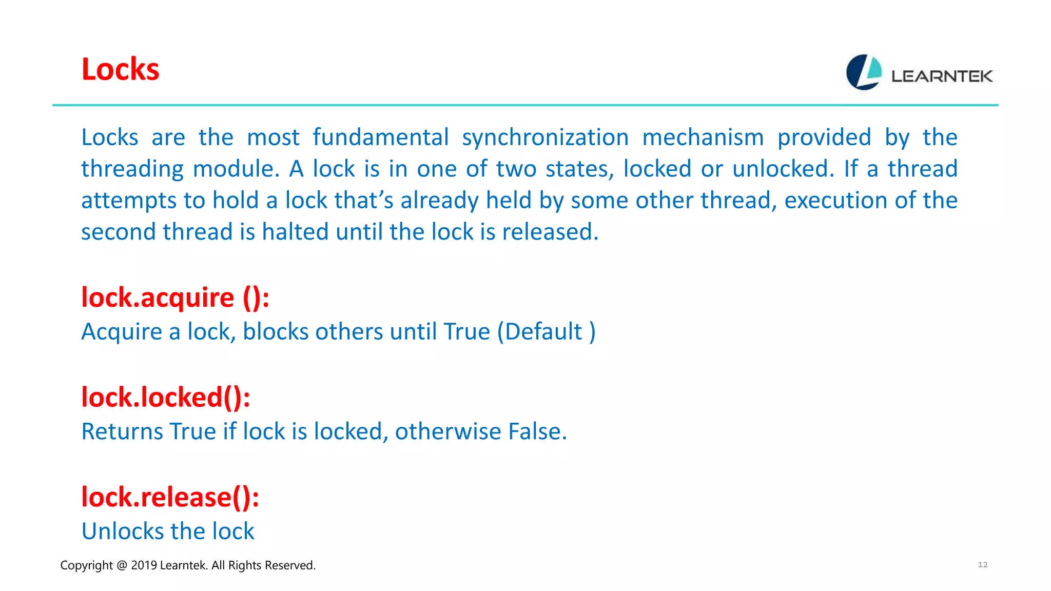 Copyright @ 2019 Learntek. All Rights Reserved. 12 Locks Locks are the most fundamental synchronization mechanism provided by the threading module. A lock is in one of two states, locked or unlocked. If a thread attempts to hold a lock that’s already held by some other thread, execution of the second thread is halted until the lock is released. lock.acquire (): Acquire a lock, blocks others until True (Default ) lock.locked(): Returns True if lock is locked, otherwise False. lock.release(): Unlocks the lock 