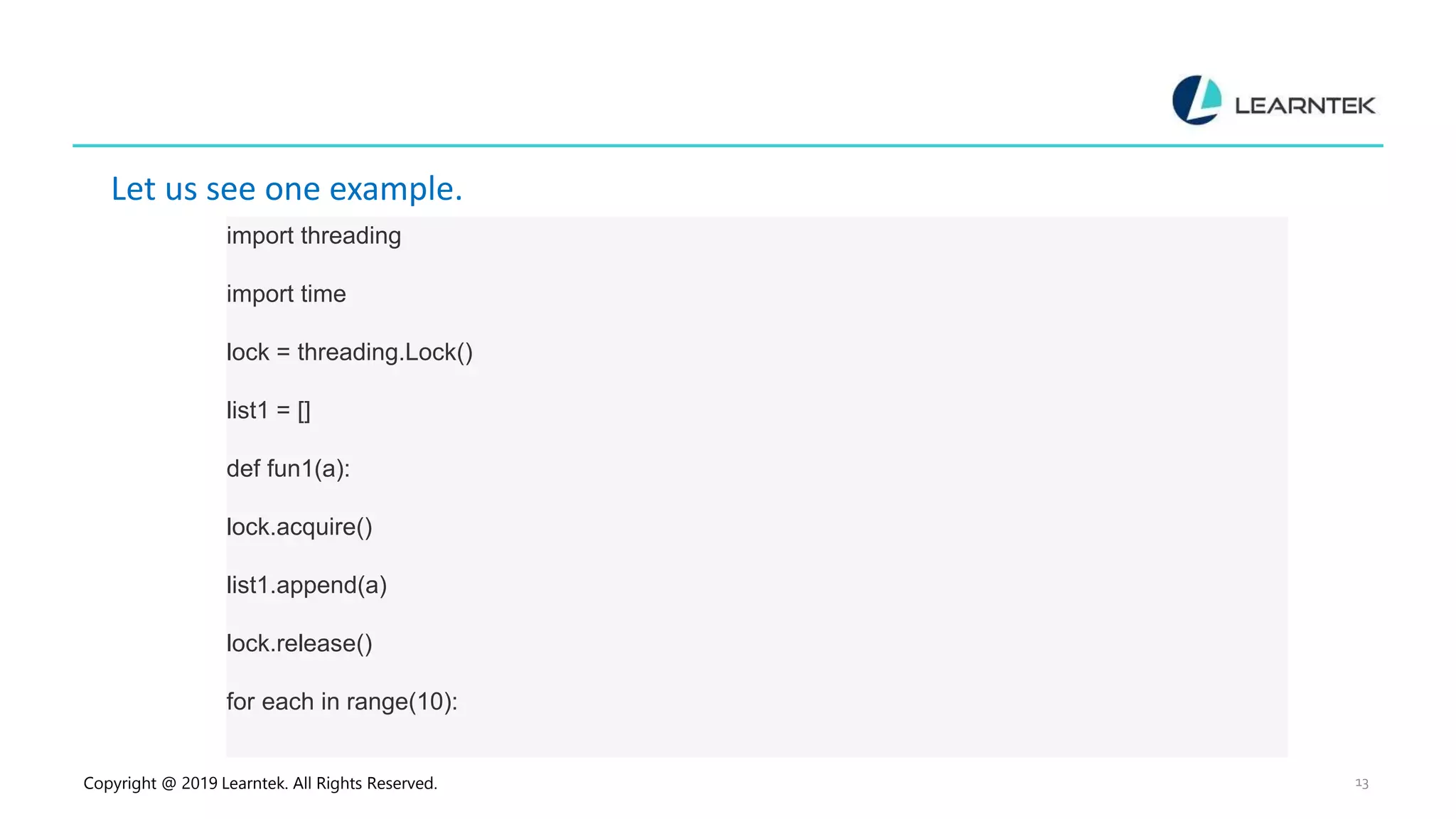 Copyright @ 2019 Learntek. All Rights Reserved. 13 Let us see one example. import threading import time lock = threading.Lock() list1 = [] def fun1(a): lock.acquire() list1.append(a) lock.release() for each in range(10): 