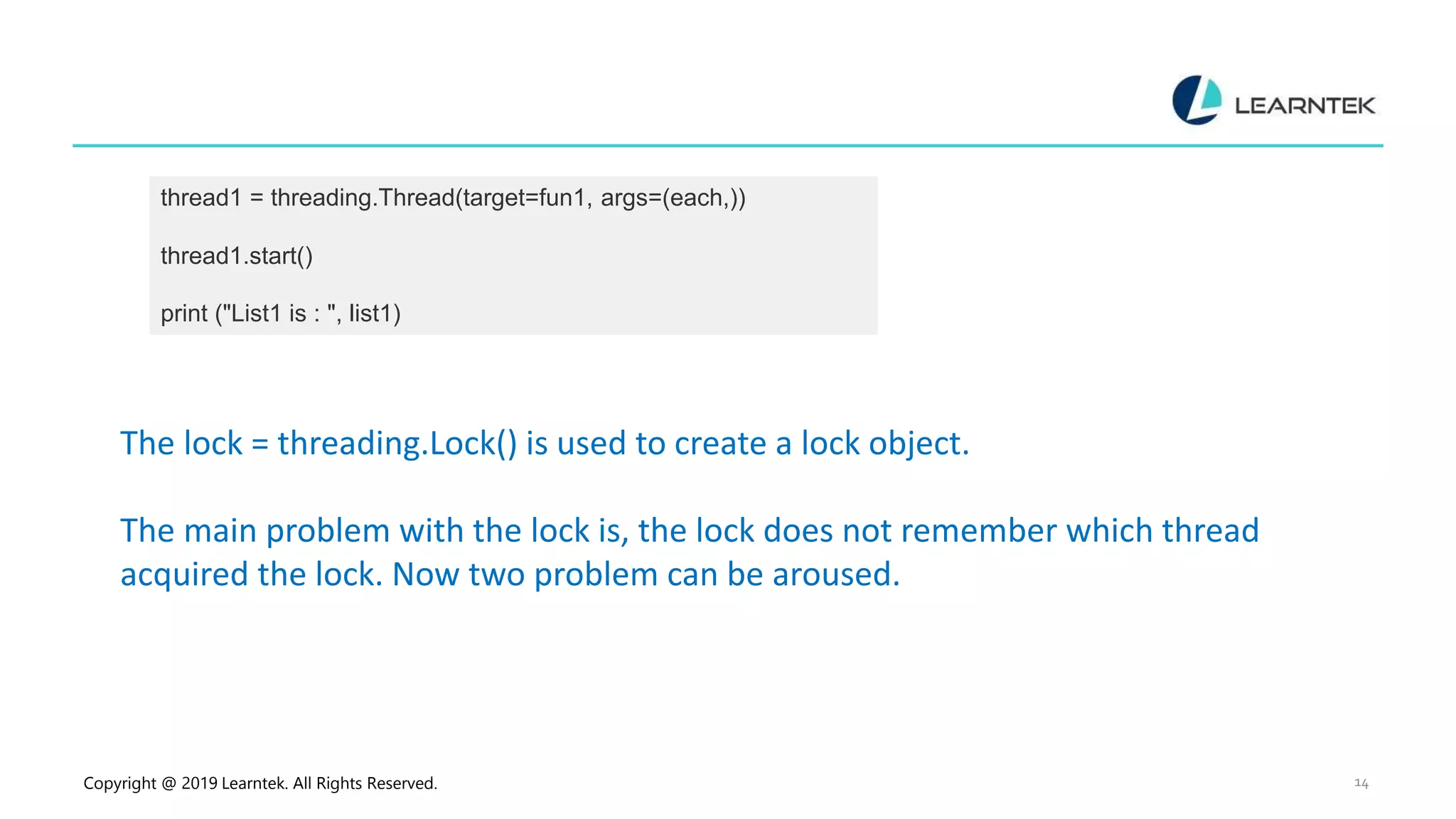 Copyright @ 2019 Learntek. All Rights Reserved. 14 thread1 = threading.Thread(target=fun1, args=(each,)) thread1.start() print ("List1 is : ", list1) The lock = threading.Lock() is used to create a lock object. The main problem with the lock is, the lock does not remember which thread acquired the lock. Now two problem can be aroused. 