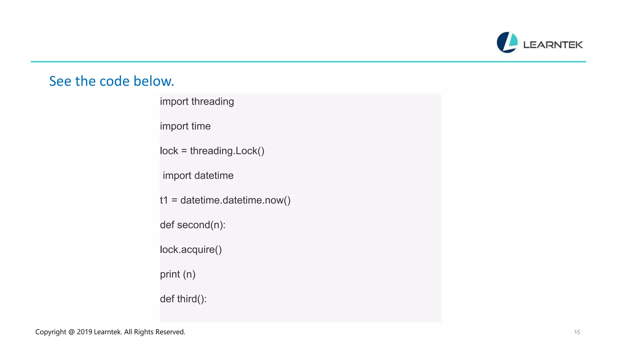 Copyright @ 2019 Learntek. All Rights Reserved. 15 See the code below. import threading import time lock = threading.Lock() import datetime t1 = datetime.datetime.now() def second(n): lock.acquire() print (n) def third(): 