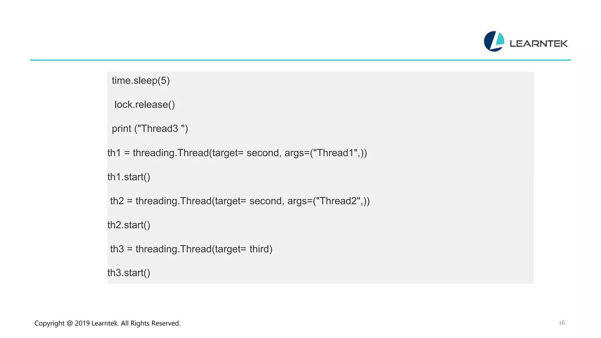 Copyright @ 2019 Learntek. All Rights Reserved. 16 time.sleep(5) lock.release() print ("Thread3 ") th1 = threading.Thread(target= second, args=("Thread1",)) th1.start() th2 = threading.Thread(target= second, args=("Thread2",)) th2.start() th3 = threading.Thread(target= third) th3.start() 