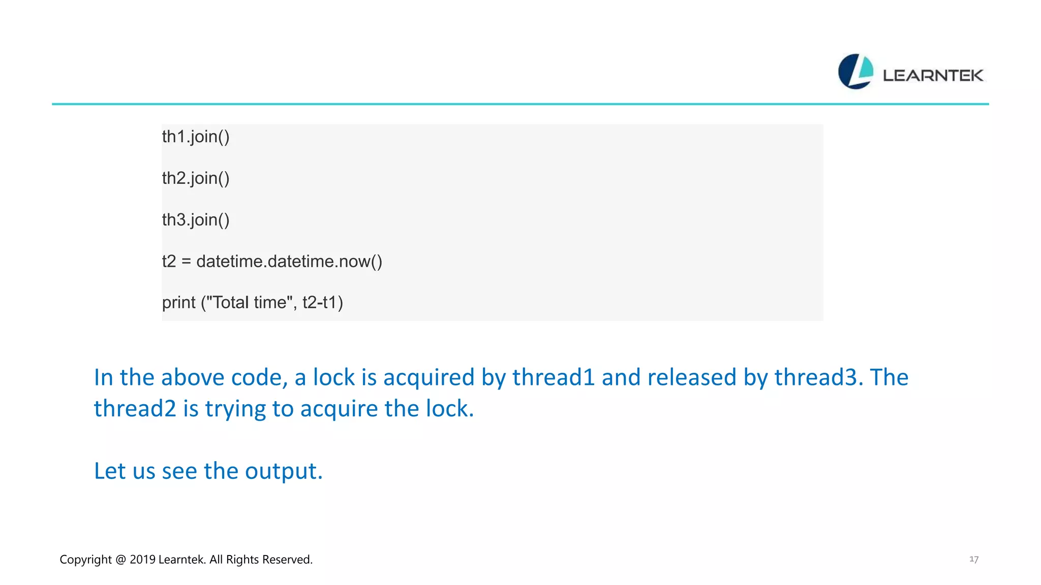 Copyright @ 2019 Learntek. All Rights Reserved. 17 th1.join() th2.join() th3.join() t2 = datetime.datetime.now() print ("Total time", t2-t1) In the above code, a lock is acquired by thread1 and released by thread3. The thread2 is trying to acquire the lock. Let us see the output. 