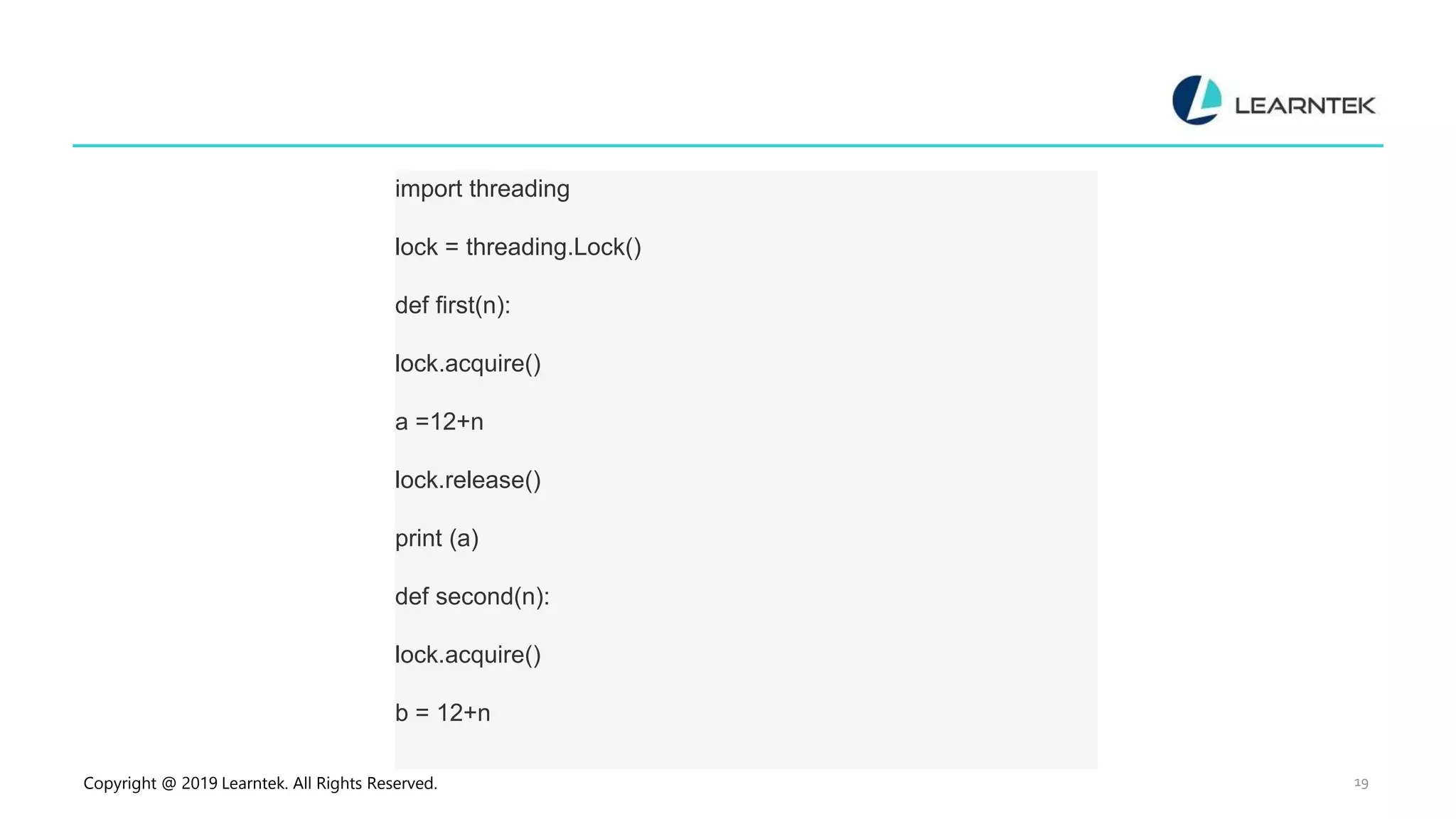 Copyright @ 2019 Learntek. All Rights Reserved. 19 import threading lock = threading.Lock() def first(n): lock.acquire() a =12+n lock.release() print (a) def second(n): lock.acquire() b = 12+n 